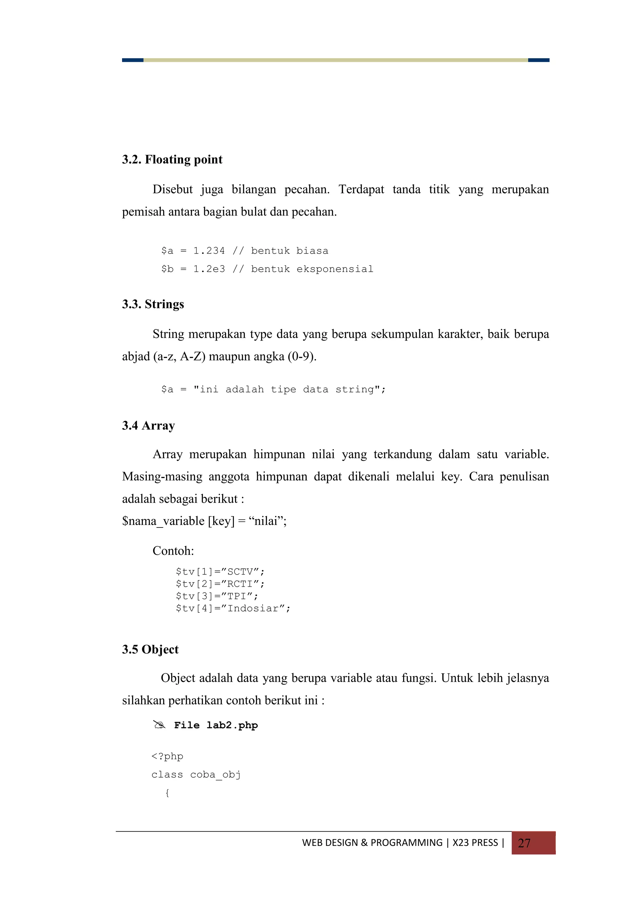 WEB DESIGN & PROGRAMMING | X23 PRESS | 27
3.2. Floating point
Disebut juga bilangan pecahan. Terdapat tanda titik yang merupakan
pemisah antara bagian bulat dan pecahan.
$a = 1.234 // bentuk biasa
$b = 1.2e3 // bentuk eksponensial
3.3. Strings
String merupakan type data yang berupa sekumpulan karakter, baik berupa
abjad (a-z, A-Z) maupun angka (0-9).
$a = "ini adalah tipe data string";
3.4 Array
Array merupakan himpunan nilai yang terkandung dalam satu variable.
Masing-masing anggota himpunan dapat dikenali melalui key. Cara penulisan
adalah sebagai berikut :
$nama_variable [key] = “nilai”;
Contoh:
$tv[1]=”SCTV”;
$tv[2]=”RCTI”;
$tv[3]=”TPI”;
$tv[4]=”Indosiar”;
3.5 Object
Object adalah data yang berupa variable atau fungsi. Untuk lebih jelasnya
silahkan perhatikan contoh berikut ini :
 File lab2.php
<?php
class coba_obj
{
 