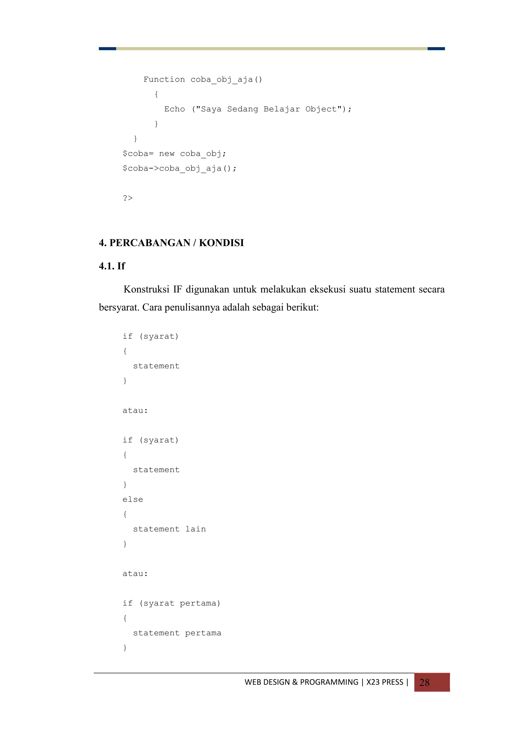 WEB DESIGN & PROGRAMMING | X23 PRESS | 28
Function coba_obj_aja()
{
Echo ("Saya Sedang Belajar Object");
}
}
$coba= new coba_obj;
$coba->coba_obj_aja();
?>
4. PERCABANGAN / KONDISI
4.1. If
Konstruksi IF digunakan untuk melakukan eksekusi suatu statement secara
bersyarat. Cara penulisannya adalah sebagai berikut:
if (syarat)
{
statement
}
atau:
if (syarat)
{
statement
}
else
{
statement lain
}
atau:
if (syarat pertama)
{
statement pertama
}
 