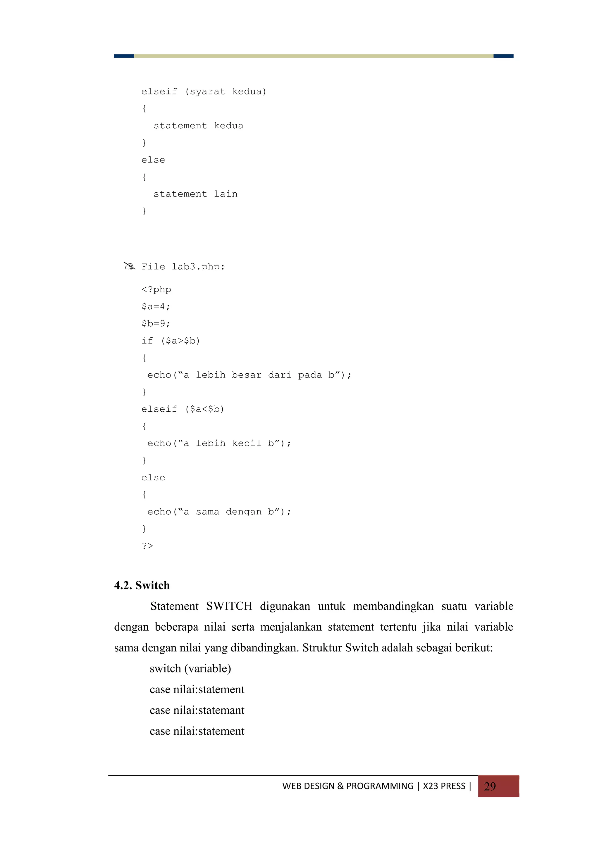 WEB DESIGN & PROGRAMMING | X23 PRESS | 29
elseif (syarat kedua)
{
statement kedua
}
else
{
statement lain
}
 File lab3.php:
<?php
$a=4;
$b=9;
if ($a>$b)
{
echo(“a lebih besar dari pada b”);
}
elseif ($a<$b)
{
echo(“a lebih kecil b”);
}
else
{
echo(“a sama dengan b”);
}
?>
4.2. Switch
Statement SWITCH digunakan untuk membandingkan suatu variable
dengan beberapa nilai serta menjalankan statement tertentu jika nilai variable
sama dengan nilai yang dibandingkan. Struktur Switch adalah sebagai berikut:
switch (variable)
case nilai:statement
case nilai:statemant
case nilai:statement
 