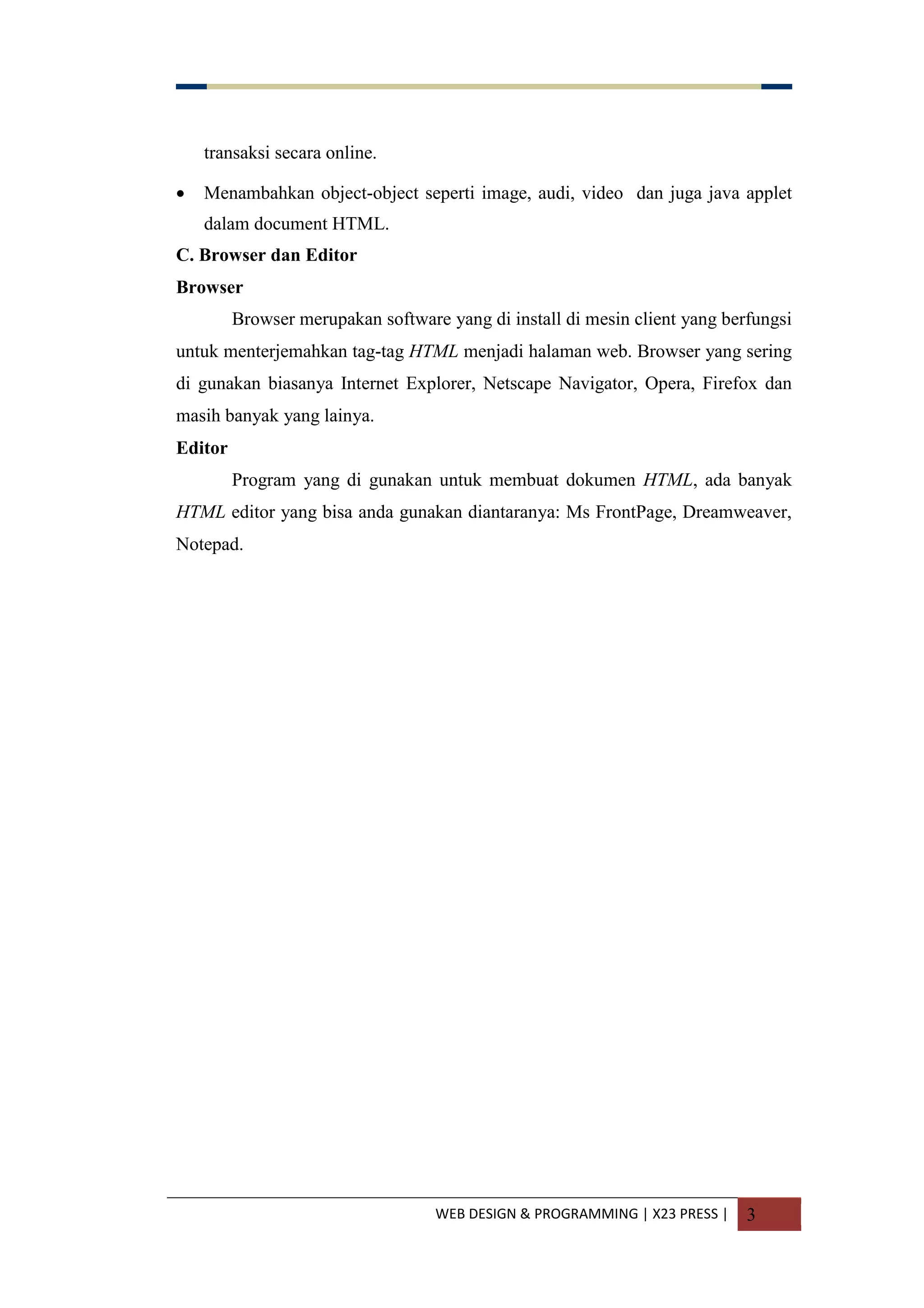 WEB DESIGN & PROGRAMMING | X23 PRESS | 3
transaksi secara online.
 Menambahkan object-object seperti image, audi, video dan juga java applet
dalam document HTML.
C. Browser dan Editor
Browser
Browser merupakan software yang di install di mesin client yang berfungsi
untuk menterjemahkan tag-tag HTML menjadi halaman web. Browser yang sering
di gunakan biasanya Internet Explorer, Netscape Navigator, Opera, Firefox dan
masih banyak yang lainya.
Editor
Program yang di gunakan untuk membuat dokumen HTML, ada banyak
HTML editor yang bisa anda gunakan diantaranya: Ms FrontPage, Dreamweaver,
Notepad.
 