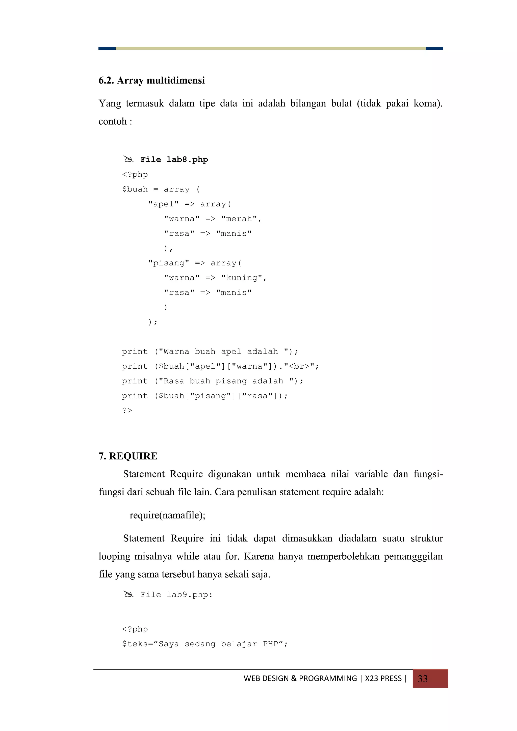 WEB DESIGN & PROGRAMMING | X23 PRESS | 33
6.2. Array multidimensi
Yang termasuk dalam tipe data ini adalah bilangan bulat (tidak pakai koma).
contoh :
 File lab8.php
<?php
$buah = array (
"apel" => array(
"warna" => "merah",
"rasa" => "manis"
),
"pisang" => array(
"warna" => "kuning",
"rasa" => "manis"
)
);
print ("Warna buah apel adalah ");
print ($buah["apel"]["warna"])."<br>";
print ("Rasa buah pisang adalah ");
print ($buah["pisang"]["rasa"]);
?>
7. REQUIRE
Statement Require digunakan untuk membaca nilai variable dan fungsi-
fungsi dari sebuah file lain. Cara penulisan statement require adalah:
require(namafile);
Statement Require ini tidak dapat dimasukkan diadalam suatu struktur
looping misalnya while atau for. Karena hanya memperbolehkan pemangggilan
file yang sama tersebut hanya sekali saja.
 File lab9.php:
<?php
$teks=”Saya sedang belajar PHP”;
 