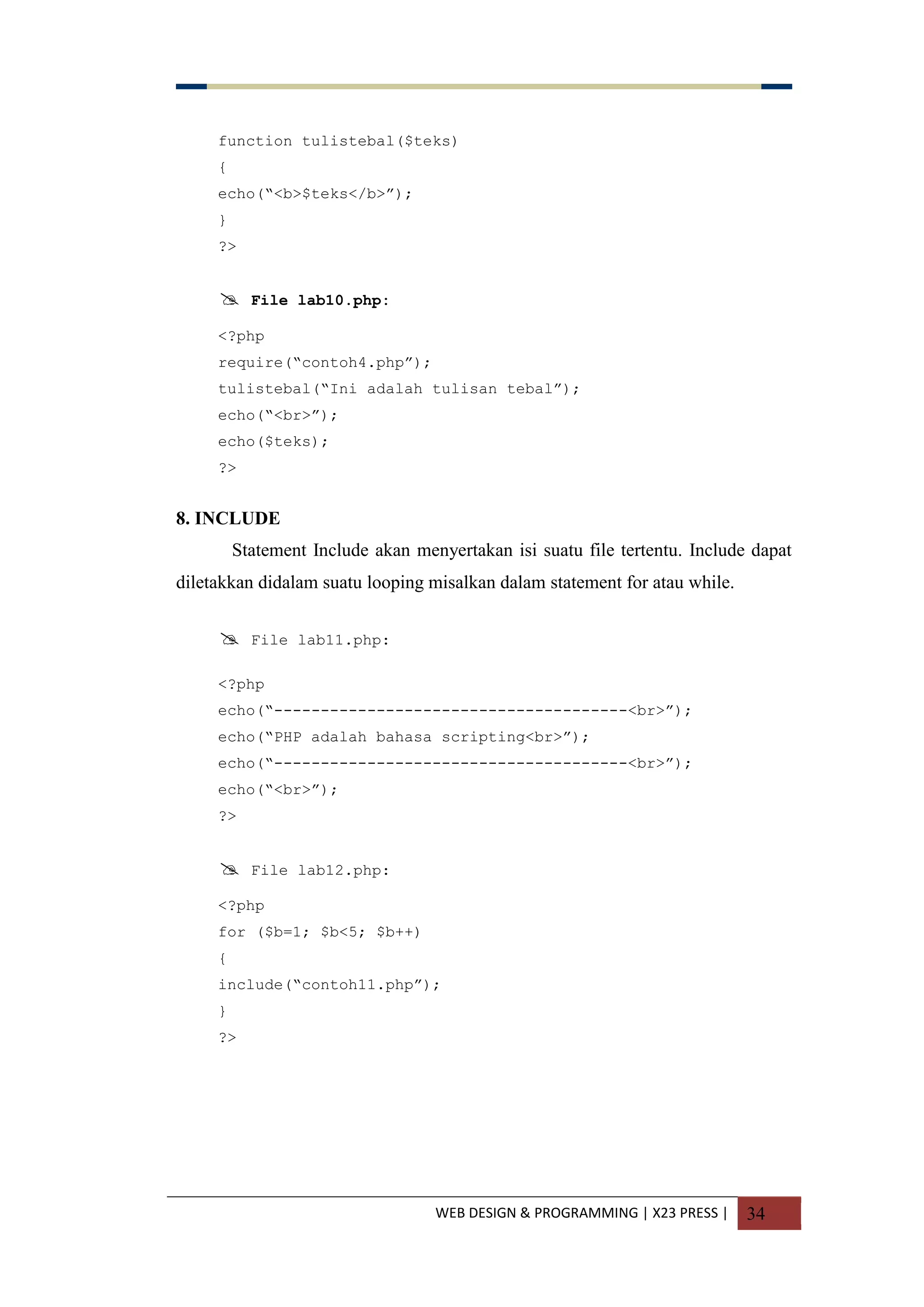 WEB DESIGN & PROGRAMMING | X23 PRESS | 34
function tulistebal($teks)
{
echo(“<b>$teks</b>”);
}
?>
 File lab10.php:
<?php
require(“contoh4.php”);
tulistebal(“Ini adalah tulisan tebal”);
echo(“<br>”);
echo($teks);
?>
8. INCLUDE
Statement Include akan menyertakan isi suatu file tertentu. Include dapat
diletakkan didalam suatu looping misalkan dalam statement for atau while.
 File lab11.php:
<?php
echo(“--------------------------------------<br>”);
echo(“PHP adalah bahasa scripting<br>”);
echo(“--------------------------------------<br>”);
echo(“<br>”);
?>
 File lab12.php:
<?php
for ($b=1; $b<5; $b++)
{
include(“contoh11.php”);
}
?>
 