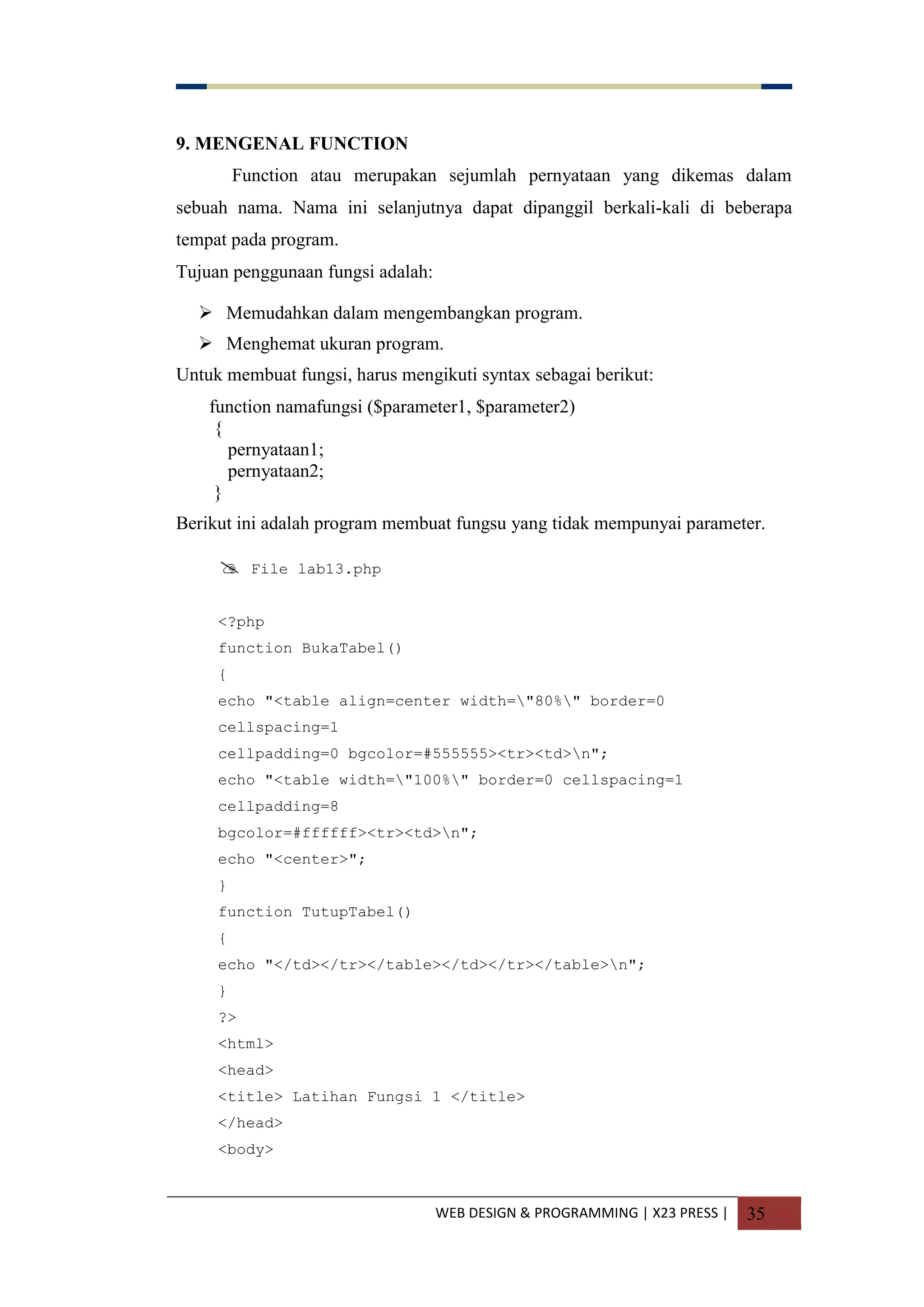 WEB DESIGN & PROGRAMMING | X23 PRESS | 35
9. MENGENAL FUNCTION
Function atau merupakan sejumlah pernyataan yang dikemas dalam
sebuah nama. Nama ini selanjutnya dapat dipanggil berkali-kali di beberapa
tempat pada program.
Tujuan penggunaan fungsi adalah:
 Memudahkan dalam mengembangkan program.
 Menghemat ukuran program.
Untuk membuat fungsi, harus mengikuti syntax sebagai berikut:
function namafungsi ($parameter1, $parameter2)
{
pernyataan1;
pernyataan2;
}
Berikut ini adalah program membuat fungsu yang tidak mempunyai parameter.
 File lab13.php
<?php
function BukaTabel()
{
echo "<table align=center width="80%" border=0
cellspacing=1
cellpadding=0 bgcolor=#555555><tr><td>n";
echo "<table width="100%" border=0 cellspacing=1
cellpadding=8
bgcolor=#ffffff><tr><td>n";
echo "<center>";
}
function TutupTabel()
{
echo "</td></tr></table></td></tr></table>n";
}
?>
<html>
<head>
<title> Latihan Fungsi 1 </title>
</head>
<body>
 