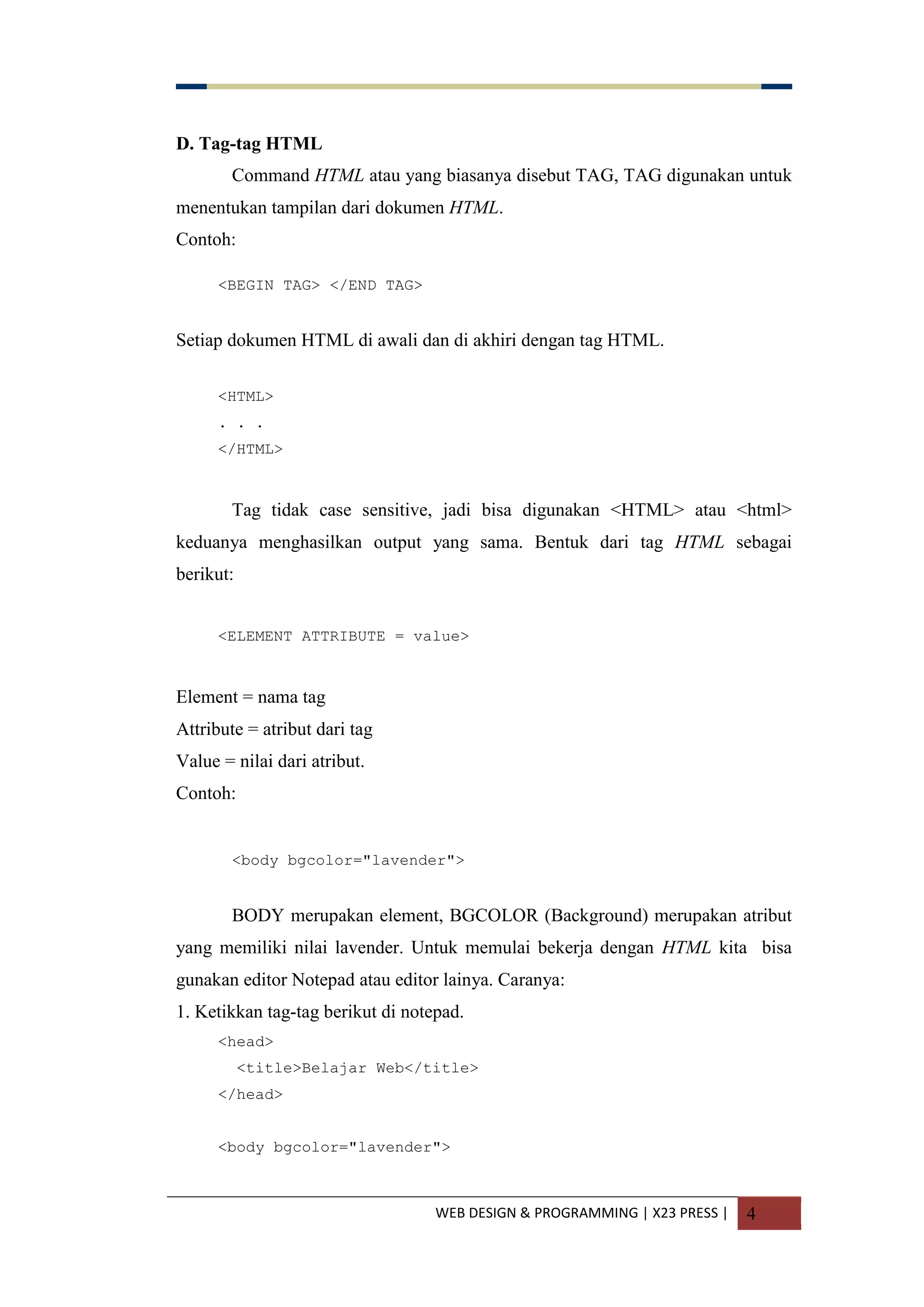 WEB DESIGN & PROGRAMMING | X23 PRESS | 4
D. Tag-tag HTML
Command HTML atau yang biasanya disebut TAG, TAG digunakan untuk
menentukan tampilan dari dokumen HTML.
Contoh:
<BEGIN TAG> </END TAG>
Setiap dokumen HTML di awali dan di akhiri dengan tag HTML.
<HTML>
. . .
</HTML>
Tag tidak case sensitive, jadi bisa digunakan <HTML> atau <html>
keduanya menghasilkan output yang sama. Bentuk dari tag HTML sebagai
berikut:
<ELEMENT ATTRIBUTE = value>
Element = nama tag
Attribute = atribut dari tag
Value = nilai dari atribut.
Contoh:
<body bgcolor="lavender">
BODY merupakan element, BGCOLOR (Background) merupakan atribut
yang memiliki nilai lavender. Untuk memulai bekerja dengan HTML kita bisa
gunakan editor Notepad atau editor lainya. Caranya:
1. Ketikkan tag-tag berikut di notepad.
<head>
<title>Belajar Web</title>
</head>
<body bgcolor="lavender">
 
