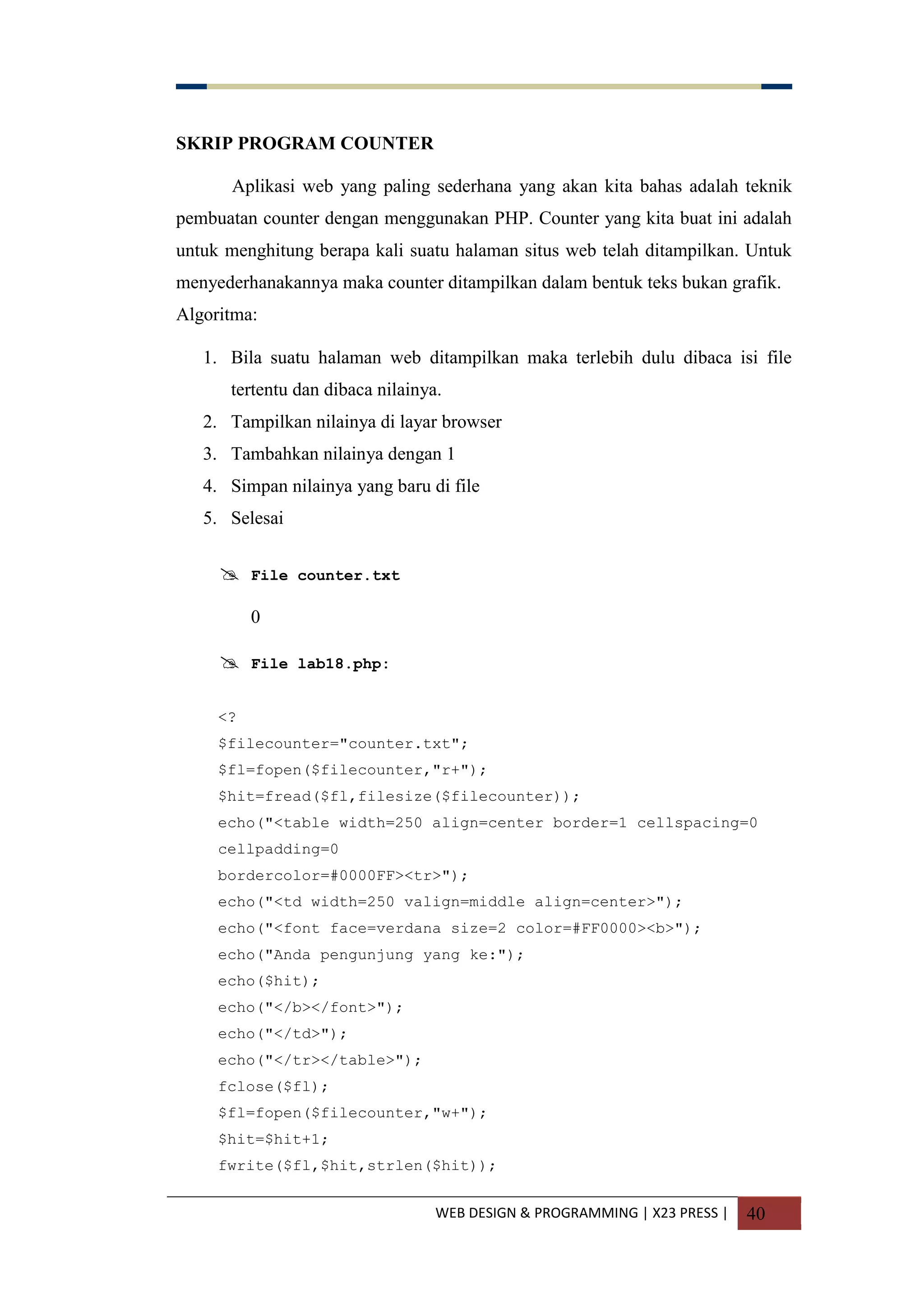 WEB DESIGN & PROGRAMMING | X23 PRESS | 40
SKRIP PROGRAM COUNTER
Aplikasi web yang paling sederhana yang akan kita bahas adalah teknik
pembuatan counter dengan menggunakan PHP. Counter yang kita buat ini adalah
untuk menghitung berapa kali suatu halaman situs web telah ditampilkan. Untuk
menyederhanakannya maka counter ditampilkan dalam bentuk teks bukan grafik.
Algoritma:
1. Bila suatu halaman web ditampilkan maka terlebih dulu dibaca isi file
tertentu dan dibaca nilainya.
2. Tampilkan nilainya di layar browser
3. Tambahkan nilainya dengan 1
4. Simpan nilainya yang baru di file
5. Selesai
 File counter.txt
0
 File lab18.php:
<?
$filecounter="counter.txt";
$fl=fopen($filecounter,"r+");
$hit=fread($fl,filesize($filecounter));
echo("<table width=250 align=center border=1 cellspacing=0
cellpadding=0
bordercolor=#0000FF><tr>");
echo("<td width=250 valign=middle align=center>");
echo("<font face=verdana size=2 color=#FF0000><b>");
echo("Anda pengunjung yang ke:");
echo($hit);
echo("</b></font>");
echo("</td>");
echo("</tr></table>");
fclose($fl);
$fl=fopen($filecounter,"w+");
$hit=$hit+1;
fwrite($fl,$hit,strlen($hit));
 