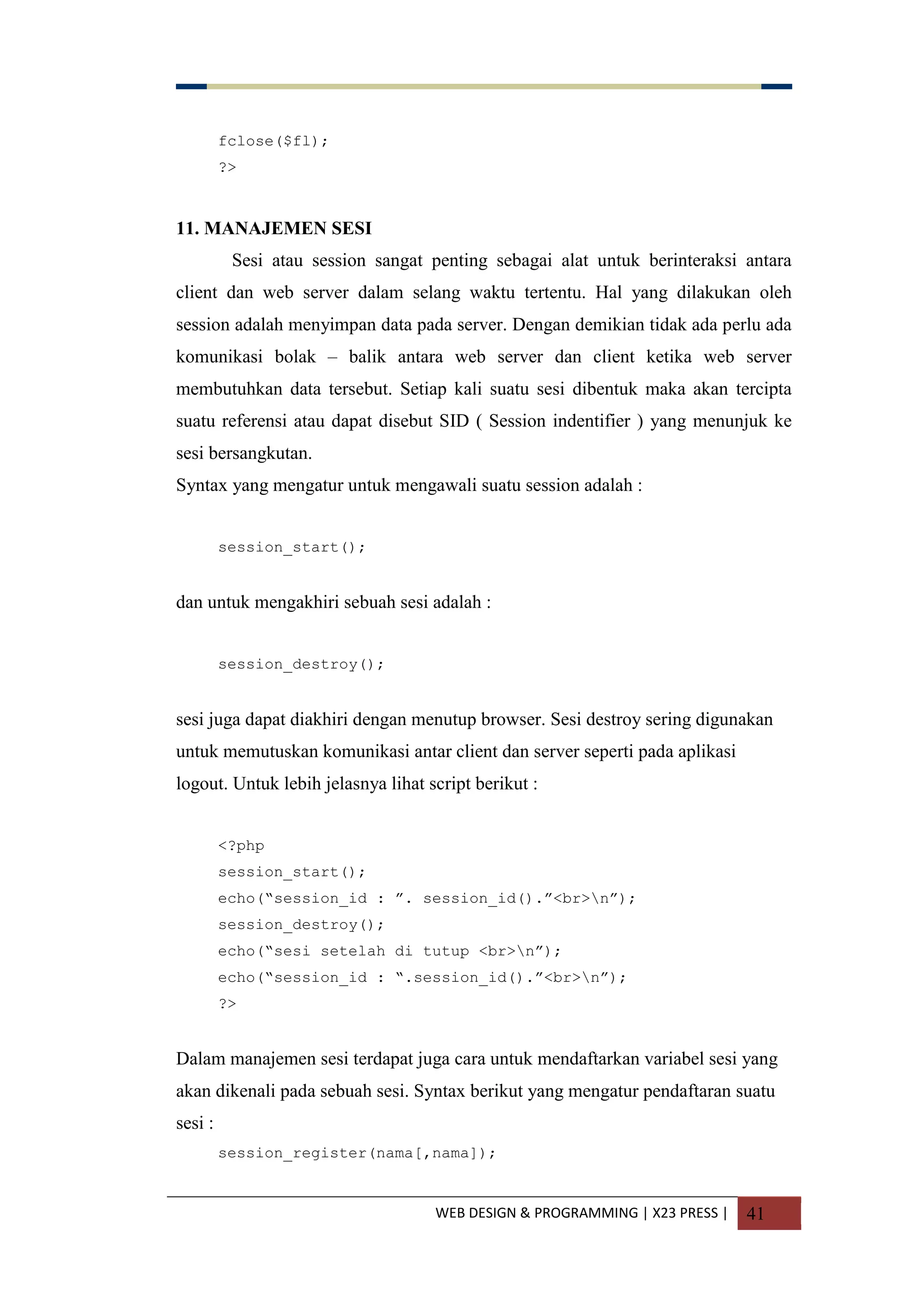 WEB DESIGN & PROGRAMMING | X23 PRESS | 41
fclose($fl);
?>
11. MANAJEMEN SESI
Sesi atau session sangat penting sebagai alat untuk berinteraksi antara
client dan web server dalam selang waktu tertentu. Hal yang dilakukan oleh
session adalah menyimpan data pada server. Dengan demikian tidak ada perlu ada
komunikasi bolak – balik antara web server dan client ketika web server
membutuhkan data tersebut. Setiap kali suatu sesi dibentuk maka akan tercipta
suatu referensi atau dapat disebut SID ( Session indentifier ) yang menunjuk ke
sesi bersangkutan.
Syntax yang mengatur untuk mengawali suatu session adalah :
session_start();
dan untuk mengakhiri sebuah sesi adalah :
session_destroy();
sesi juga dapat diakhiri dengan menutup browser. Sesi destroy sering digunakan
untuk memutuskan komunikasi antar client dan server seperti pada aplikasi
logout. Untuk lebih jelasnya lihat script berikut :
<?php
session_start();
echo(“session_id : ”. session_id().”<br>n”);
session_destroy();
echo(“sesi setelah di tutup <br>n”);
echo(“session_id : “.session_id().”<br>n”);
?>
Dalam manajemen sesi terdapat juga cara untuk mendaftarkan variabel sesi yang
akan dikenali pada sebuah sesi. Syntax berikut yang mengatur pendaftaran suatu
sesi :
session_register(nama[,nama]);
 