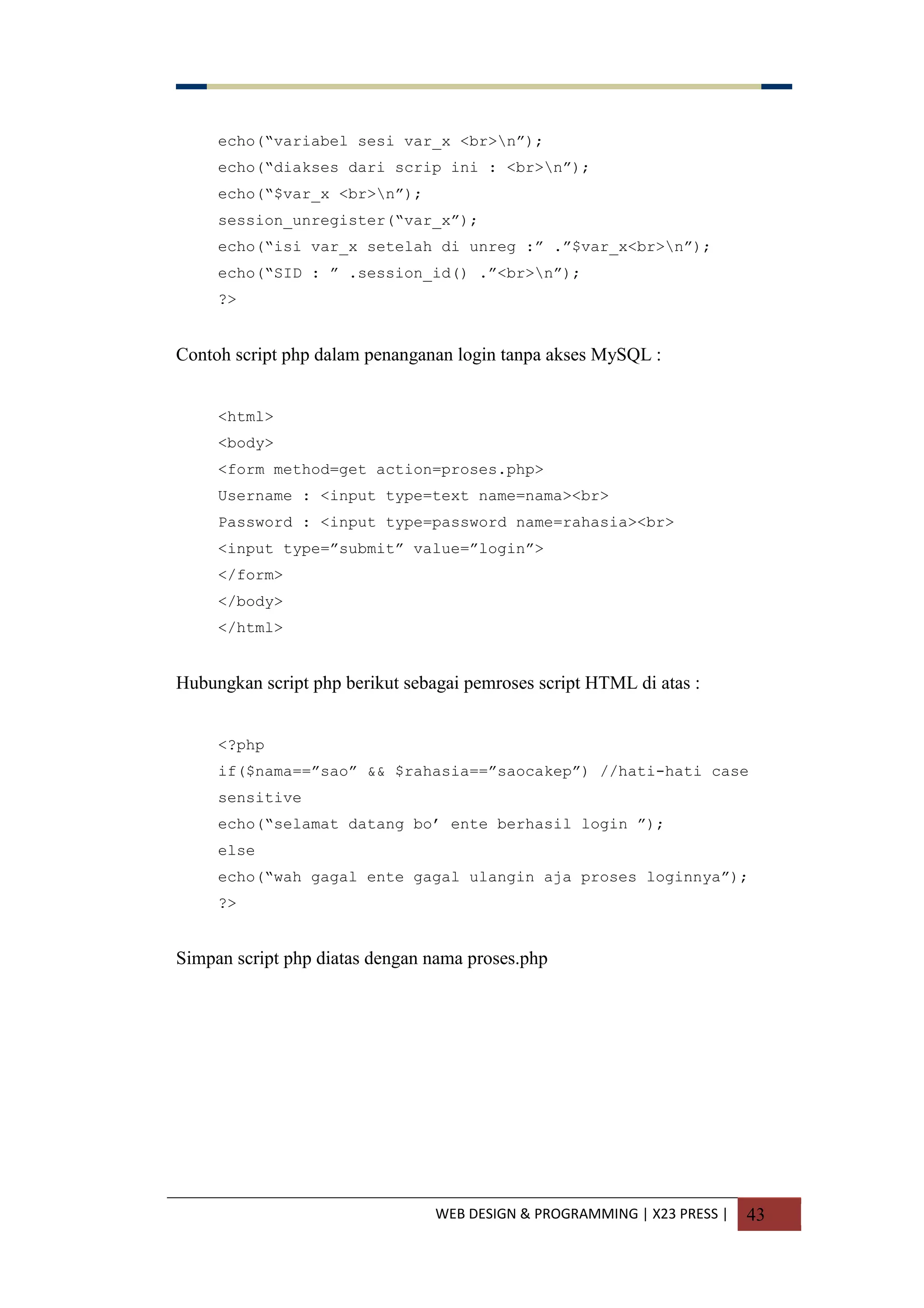 WEB DESIGN & PROGRAMMING | X23 PRESS | 43
echo(“variabel sesi var_x <br>n”);
echo(“diakses dari scrip ini : <br>n”);
echo(“$var_x <br>n”);
session_unregister(“var_x”);
echo(“isi var_x setelah di unreg :” .”$var_x<br>n”);
echo(“SID : ” .session_id() .”<br>n”);
?>
Contoh script php dalam penanganan login tanpa akses MySQL :
<html>
<body>
<form method=get action=proses.php>
Username : <input type=text name=nama><br>
Password : <input type=password name=rahasia><br>
<input type=”submit” value=”login”>
</form>
</body>
</html>
Hubungkan script php berikut sebagai pemroses script HTML di atas :
<?php
if($nama==”sao” && $rahasia==”saocakep”) //hati-hati case
sensitive
echo(“selamat datang bo‟ ente berhasil login ”);
else
echo(“wah gagal ente gagal ulangin aja proses loginnya”);
?>
Simpan script php diatas dengan nama proses.php
 