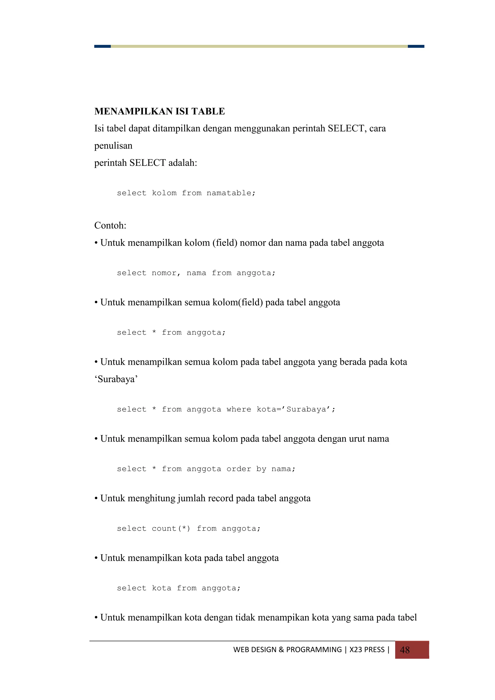 WEB DESIGN & PROGRAMMING | X23 PRESS | 48
MENAMPILKAN ISI TABLE
Isi tabel dapat ditampilkan dengan menggunakan perintah SELECT, cara
penulisan
perintah SELECT adalah:
select kolom from namatable;
Contoh:
• Untuk menampilkan kolom (field) nomor dan nama pada tabel anggota
select nomor, nama from anggota;
• Untuk menampilkan semua kolom(field) pada tabel anggota
select * from anggota;
• Untuk menampilkan semua kolom pada tabel anggota yang berada pada kota
„Surabaya‟
select * from anggota where kota=‟Surabaya‟;
• Untuk menampilkan semua kolom pada tabel anggota dengan urut nama
select * from anggota order by nama;
• Untuk menghitung jumlah record pada tabel anggota
select count(*) from anggota;
• Untuk menampilkan kota pada tabel anggota
select kota from anggota;
• Untuk menampilkan kota dengan tidak menampikan kota yang sama pada tabel
 