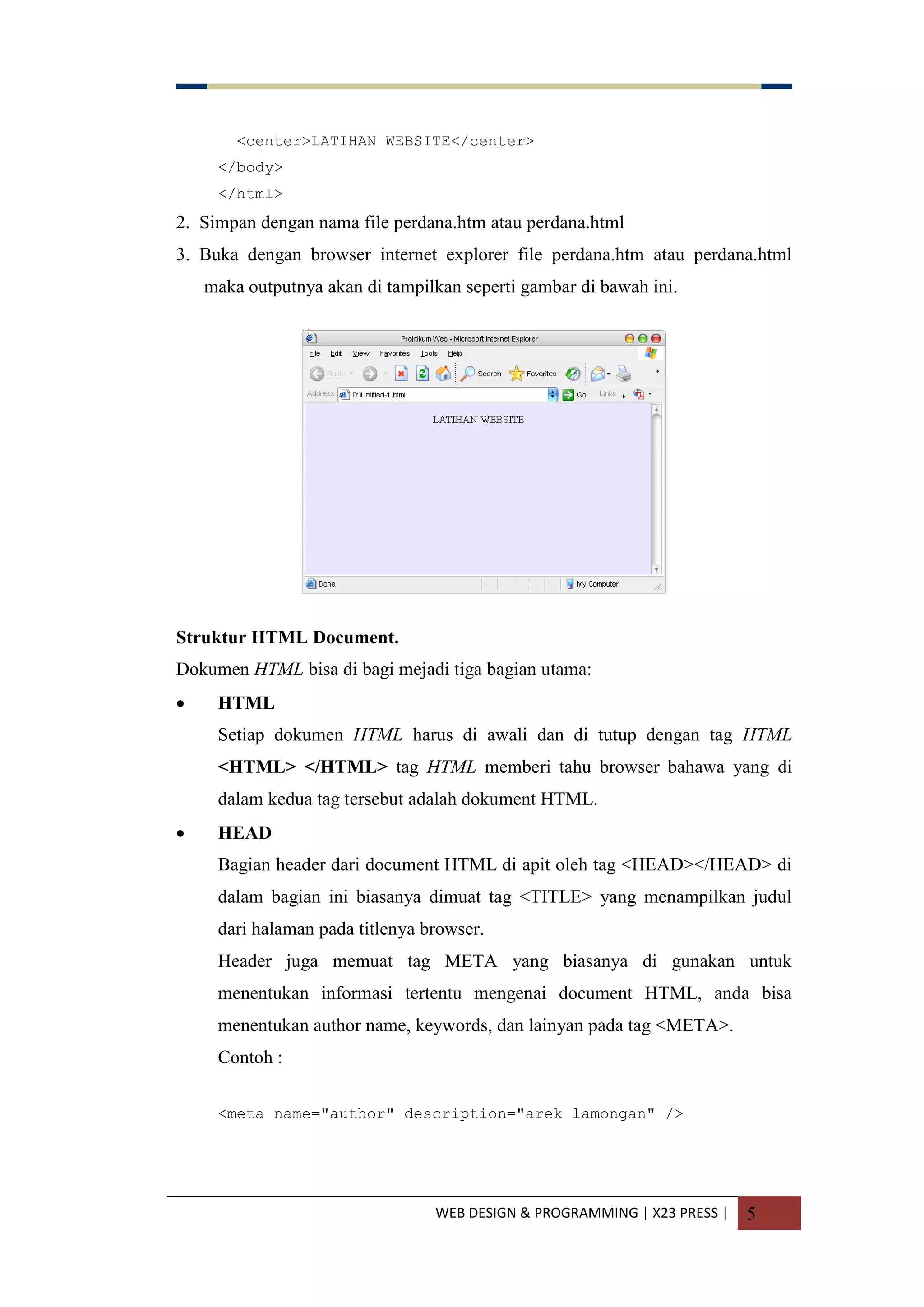 WEB DESIGN & PROGRAMMING | X23 PRESS | 5
<center>LATIHAN WEBSITE</center>
</body>
</html>
2. Simpan dengan nama file perdana.htm atau perdana.html
3. Buka dengan browser internet explorer file perdana.htm atau perdana.html
maka outputnya akan di tampilkan seperti gambar di bawah ini.
Struktur HTML Document.
Dokumen HTML bisa di bagi mejadi tiga bagian utama:
 HTML
Setiap dokumen HTML harus di awali dan di tutup dengan tag HTML
<HTML> </HTML> tag HTML memberi tahu browser bahawa yang di
dalam kedua tag tersebut adalah dokument HTML.
 HEAD
Bagian header dari document HTML di apit oleh tag <HEAD></HEAD> di
dalam bagian ini biasanya dimuat tag <TITLE> yang menampilkan judul
dari halaman pada titlenya browser.
Header juga memuat tag META yang biasanya di gunakan untuk
menentukan informasi tertentu mengenai document HTML, anda bisa
menentukan author name, keywords, dan lainyan pada tag <META>.
Contoh :
<meta name="author" description="arek lamongan" />
 