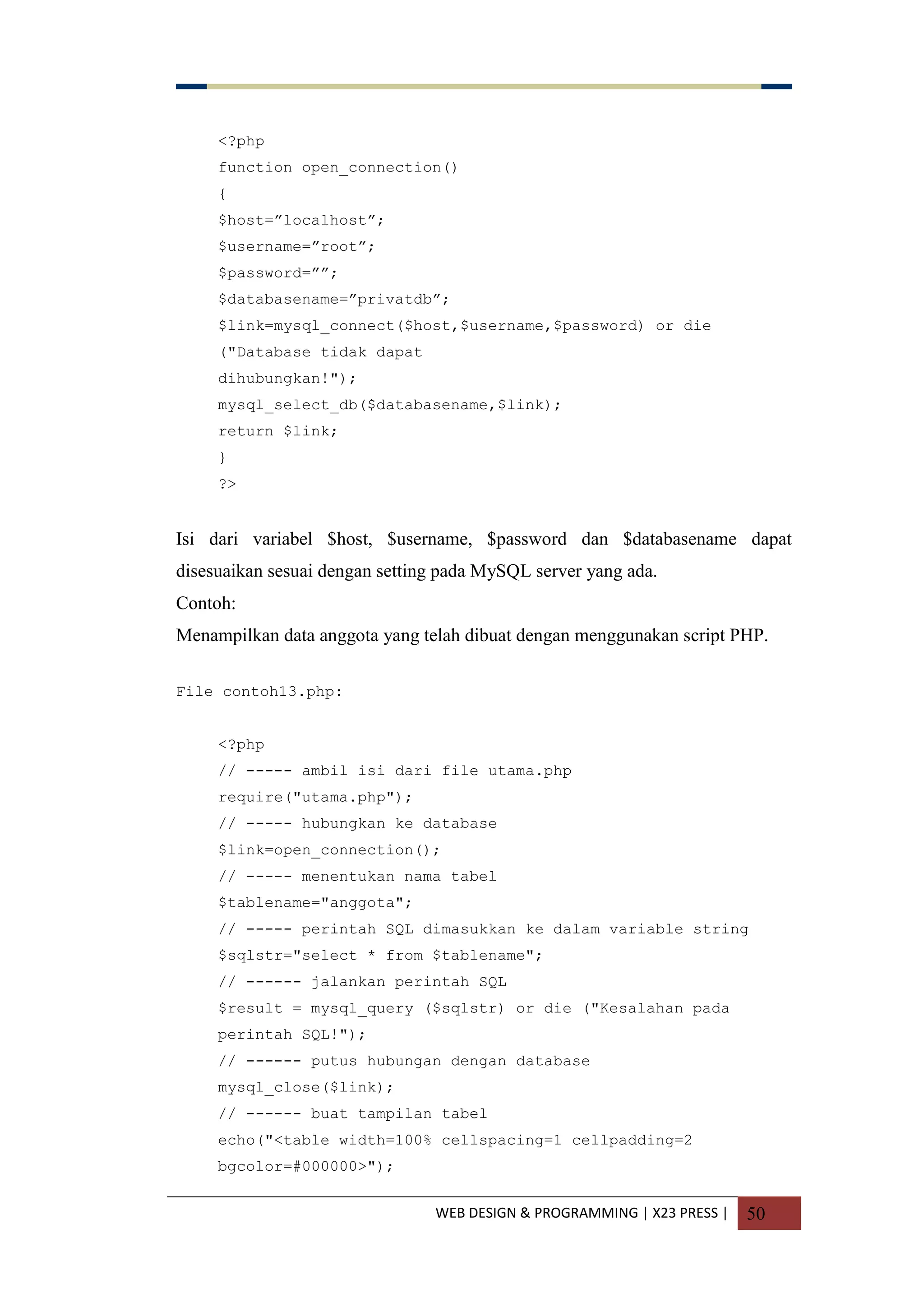 WEB DESIGN & PROGRAMMING | X23 PRESS | 50
<?php
function open_connection()
{
$host=”localhost”;
$username=”root”;
$password=””;
$databasename=”privatdb”;
$link=mysql_connect($host,$username,$password) or die
("Database tidak dapat
dihubungkan!");
mysql_select_db($databasename,$link);
return $link;
}
?>
Isi dari variabel $host, $username, $password dan $databasename dapat
disesuaikan sesuai dengan setting pada MySQL server yang ada.
Contoh:
Menampilkan data anggota yang telah dibuat dengan menggunakan script PHP.
File contoh13.php:
<?php
// ----- ambil isi dari file utama.php
require("utama.php");
// ----- hubungkan ke database
$link=open_connection();
// ----- menentukan nama tabel
$tablename="anggota";
// ----- perintah SQL dimasukkan ke dalam variable string
$sqlstr="select * from $tablename";
// ------ jalankan perintah SQL
$result = mysql_query ($sqlstr) or die ("Kesalahan pada
perintah SQL!");
// ------ putus hubungan dengan database
mysql_close($link);
// ------ buat tampilan tabel
echo("<table width=100% cellspacing=1 cellpadding=2
bgcolor=#000000>");
 