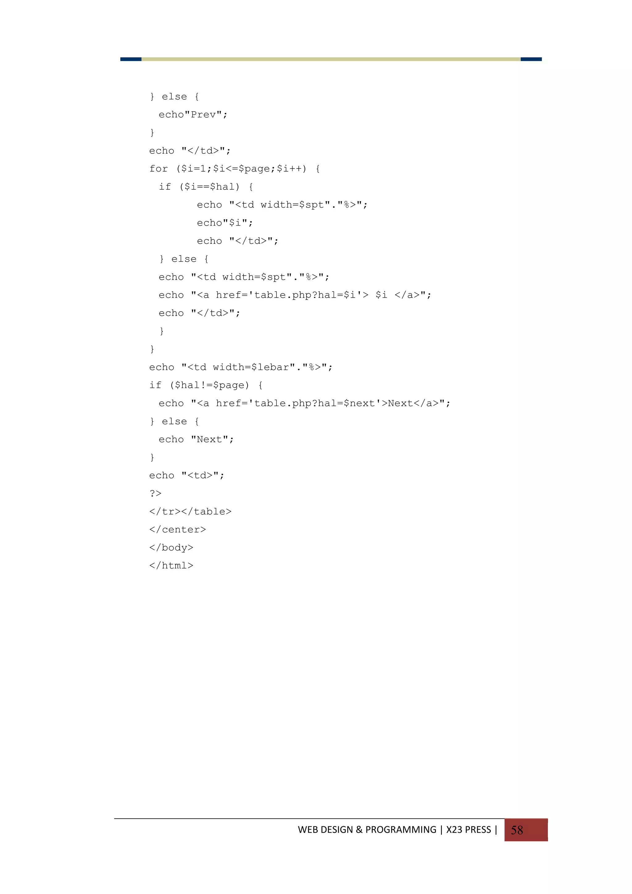 WEB DESIGN & PROGRAMMING | X23 PRESS | 58
} else {
echo"Prev";
}
echo "</td>";
for ($i=1;$i<=$page;$i++) {
if ($i==$hal) {
echo "<td width=$spt"."%>";
echo"$i";
echo "</td>";
} else {
echo "<td width=$spt"."%>";
echo "<a href='table.php?hal=$i'> $i </a>";
echo "</td>";
}
}
echo "<td width=$lebar"."%>";
if ($hal!=$page) {
echo "<a href='table.php?hal=$next'>Next</a>";
} else {
echo "Next";
}
echo "<td>";
?>
</tr></table>
</center>
</body>
</html>
 