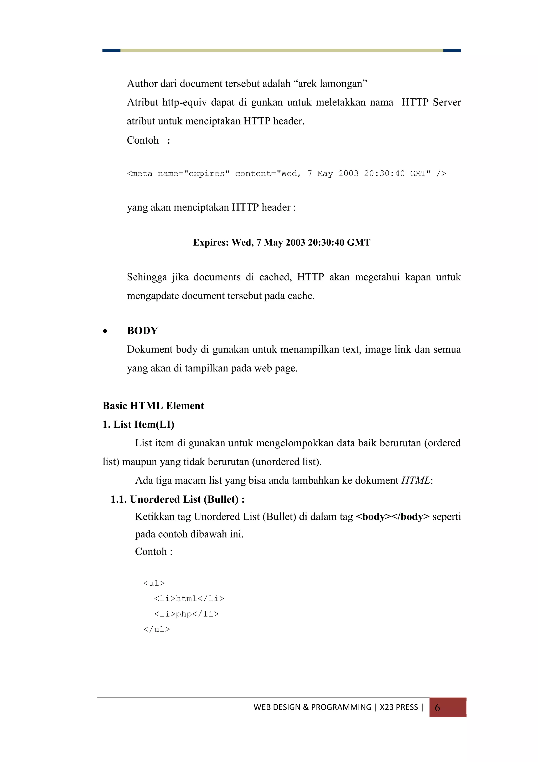 WEB DESIGN & PROGRAMMING | X23 PRESS | 6
Author dari document tersebut adalah “arek lamongan”
Atribut http-equiv dapat di gunkan untuk meletakkan nama HTTP Server
atribut untuk menciptakan HTTP header.
Contoh :
<meta name="expires" content="Wed, 7 May 2003 20:30:40 GMT" />
yang akan menciptakan HTTP header :
Expires: Wed, 7 May 2003 20:30:40 GMT
Sehingga jika documents di cached, HTTP akan megetahui kapan untuk
mengapdate document tersebut pada cache.
 BODY
Dokument body di gunakan untuk menampilkan text, image link dan semua
yang akan di tampilkan pada web page.
Basic HTML Element
1. List Item(LI)
List item di gunakan untuk mengelompokkan data baik berurutan (ordered
list) maupun yang tidak berurutan (unordered list).
Ada tiga macam list yang bisa anda tambahkan ke dokument HTML:
1.1. Unordered List (Bullet) :
Ketikkan tag Unordered List (Bullet) di dalam tag <body></body> seperti
pada contoh dibawah ini.
Contoh :
<ul>
<li>html</li>
<li>php</li>
</ul>
 