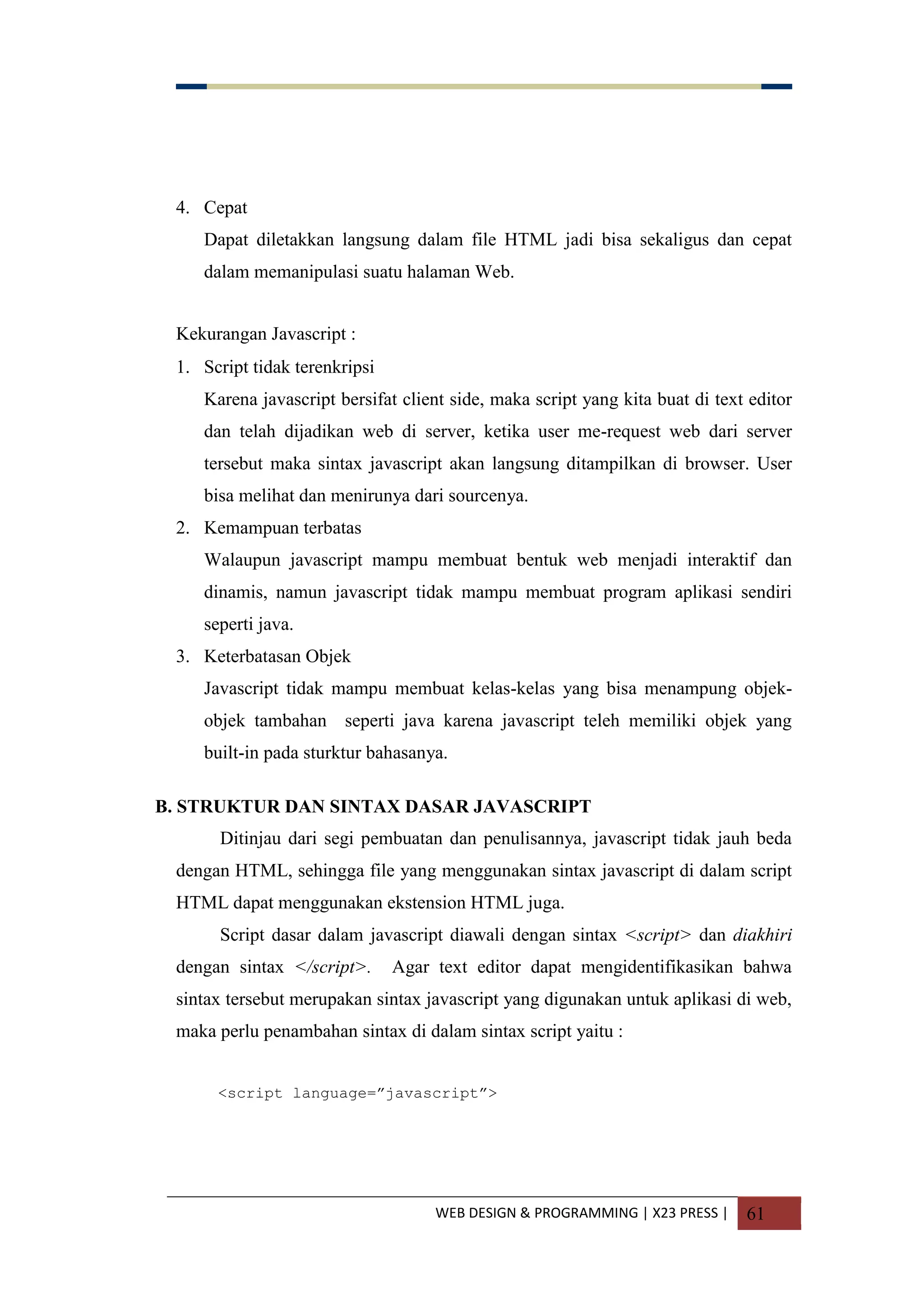 WEB DESIGN & PROGRAMMING | X23 PRESS | 61
4. Cepat
Dapat diletakkan langsung dalam file HTML jadi bisa sekaligus dan cepat
dalam memanipulasi suatu halaman Web.
Kekurangan Javascript :
1. Script tidak terenkripsi
Karena javascript bersifat client side, maka script yang kita buat di text editor
dan telah dijadikan web di server, ketika user me-request web dari server
tersebut maka sintax javascript akan langsung ditampilkan di browser. User
bisa melihat dan menirunya dari sourcenya.
2. Kemampuan terbatas
Walaupun javascript mampu membuat bentuk web menjadi interaktif dan
dinamis, namun javascript tidak mampu membuat program aplikasi sendiri
seperti java.
3. Keterbatasan Objek
Javascript tidak mampu membuat kelas-kelas yang bisa menampung objek-
objek tambahan seperti java karena javascript teleh memiliki objek yang
built-in pada sturktur bahasanya.
B. STRUKTUR DAN SINTAX DASAR JAVASCRIPT
Ditinjau dari segi pembuatan dan penulisannya, javascript tidak jauh beda
dengan HTML, sehingga file yang menggunakan sintax javascript di dalam script
HTML dapat menggunakan ekstension HTML juga.
Script dasar dalam javascript diawali dengan sintax <script> dan diakhiri
dengan sintax </script>. Agar text editor dapat mengidentifikasikan bahwa
sintax tersebut merupakan sintax javascript yang digunakan untuk aplikasi di web,
maka perlu penambahan sintax di dalam sintax script yaitu :
<script language=”javascript”>
 