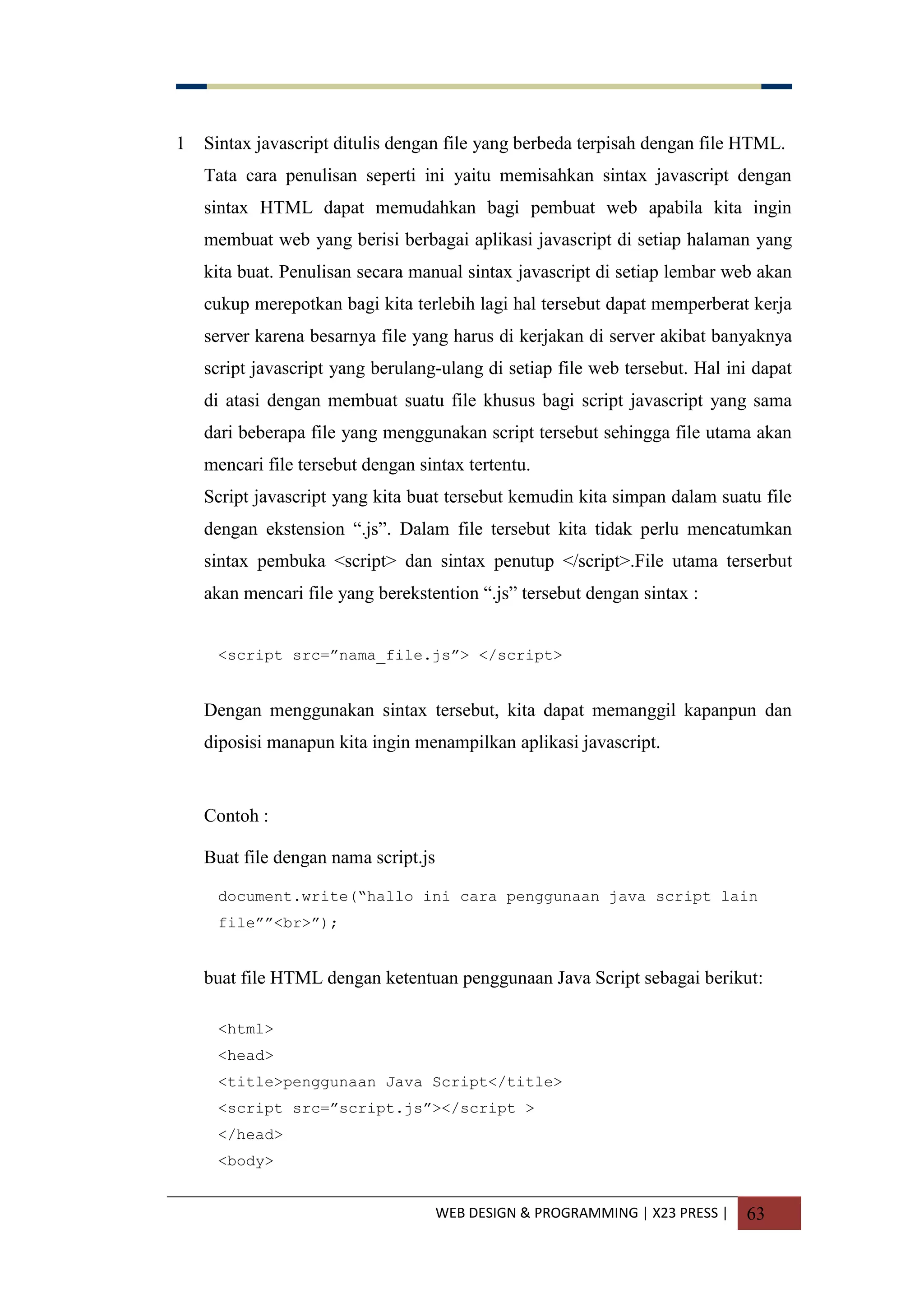 WEB DESIGN & PROGRAMMING | X23 PRESS | 63
1 Sintax javascript ditulis dengan file yang berbeda terpisah dengan file HTML.
Tata cara penulisan seperti ini yaitu memisahkan sintax javascript dengan
sintax HTML dapat memudahkan bagi pembuat web apabila kita ingin
membuat web yang berisi berbagai aplikasi javascript di setiap halaman yang
kita buat. Penulisan secara manual sintax javascript di setiap lembar web akan
cukup merepotkan bagi kita terlebih lagi hal tersebut dapat memperberat kerja
server karena besarnya file yang harus di kerjakan di server akibat banyaknya
script javascript yang berulang-ulang di setiap file web tersebut. Hal ini dapat
di atasi dengan membuat suatu file khusus bagi script javascript yang sama
dari beberapa file yang menggunakan script tersebut sehingga file utama akan
mencari file tersebut dengan sintax tertentu.
Script javascript yang kita buat tersebut kemudin kita simpan dalam suatu file
dengan ekstension “.js”. Dalam file tersebut kita tidak perlu mencatumkan
sintax pembuka <script> dan sintax penutup </script>.File utama terserbut
akan mencari file yang berekstention “.js” tersebut dengan sintax :
<script src=”nama_file.js”> </script>
Dengan menggunakan sintax tersebut, kita dapat memanggil kapanpun dan
diposisi manapun kita ingin menampilkan aplikasi javascript.
Contoh :
Buat file dengan nama script.js
document.write(“hallo ini cara penggunaan java script lain
file””<br>”);
buat file HTML dengan ketentuan penggunaan Java Script sebagai berikut:
<html>
<head>
<title>penggunaan Java Script</title>
<script src=”script.js”></script >
</head>
<body>
 