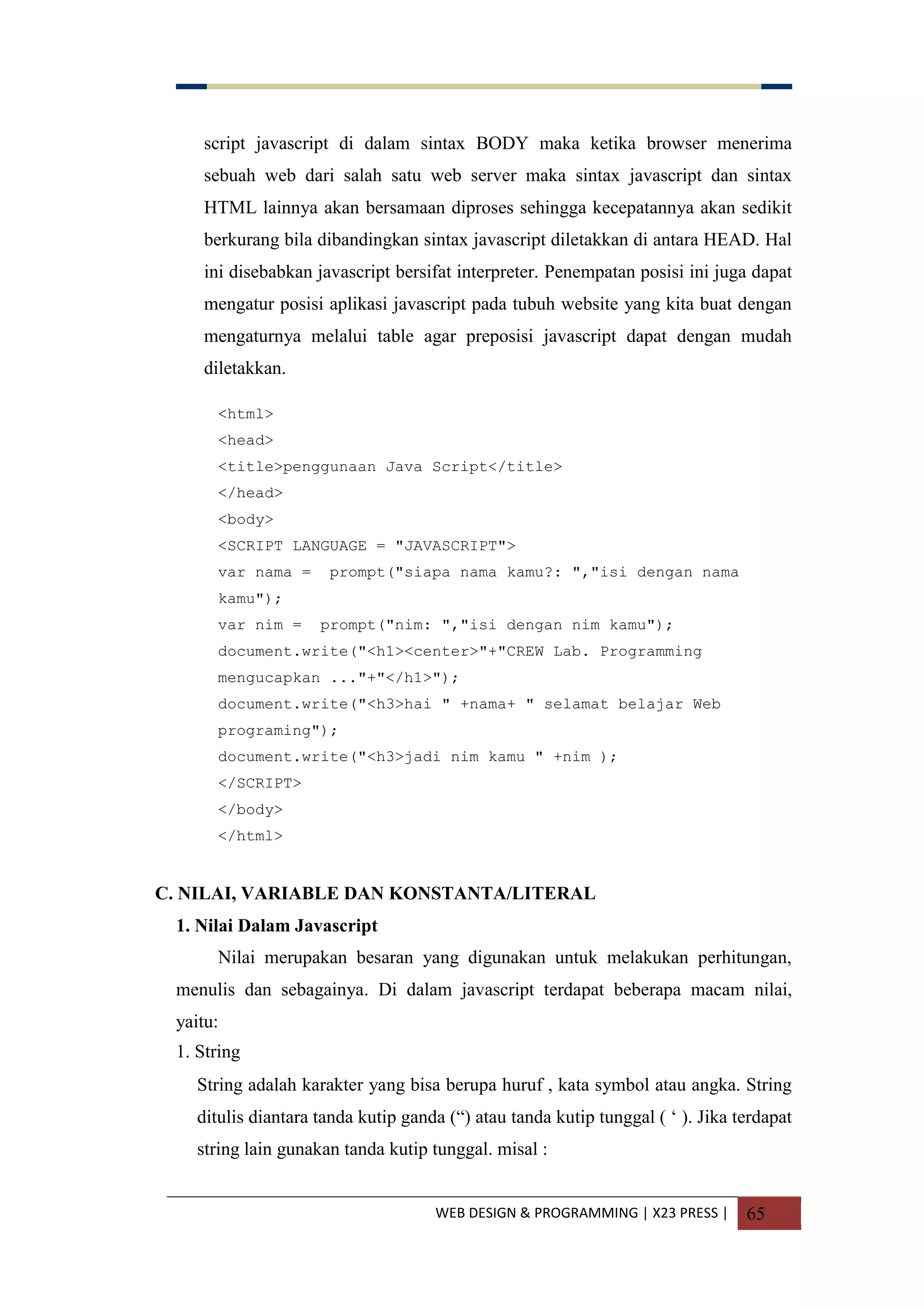 WEB DESIGN & PROGRAMMING | X23 PRESS | 65
script javascript di dalam sintax BODY maka ketika browser menerima
sebuah web dari salah satu web server maka sintax javascript dan sintax
HTML lainnya akan bersamaan diproses sehingga kecepatannya akan sedikit
berkurang bila dibandingkan sintax javascript diletakkan di antara HEAD. Hal
ini disebabkan javascript bersifat interpreter. Penempatan posisi ini juga dapat
mengatur posisi aplikasi javascript pada tubuh website yang kita buat dengan
mengaturnya melalui table agar preposisi javascript dapat dengan mudah
diletakkan.
<html>
<head>
<title>penggunaan Java Script</title>
</head>
<body>
<SCRIPT LANGUAGE = "JAVASCRIPT">
var nama = prompt("siapa nama kamu?: ","isi dengan nama
kamu");
var nim = prompt("nim: ","isi dengan nim kamu");
document.write("<h1><center>"+"CREW Lab. Programming
mengucapkan ..."+"</h1>");
document.write("<h3>hai " +nama+ " selamat belajar Web
programing");
document.write("<h3>jadi nim kamu " +nim );
</SCRIPT>
</body>
</html>
C. NILAI, VARIABLE DAN KONSTANTA/LITERAL
1. Nilai Dalam Javascript
Nilai merupakan besaran yang digunakan untuk melakukan perhitungan,
menulis dan sebagainya. Di dalam javascript terdapat beberapa macam nilai,
yaitu:
1. String
String adalah karakter yang bisa berupa huruf , kata symbol atau angka. String
ditulis diantara tanda kutip ganda (“) atau tanda kutip tunggal ( „ ). Jika terdapat
string lain gunakan tanda kutip tunggal. misal :
 