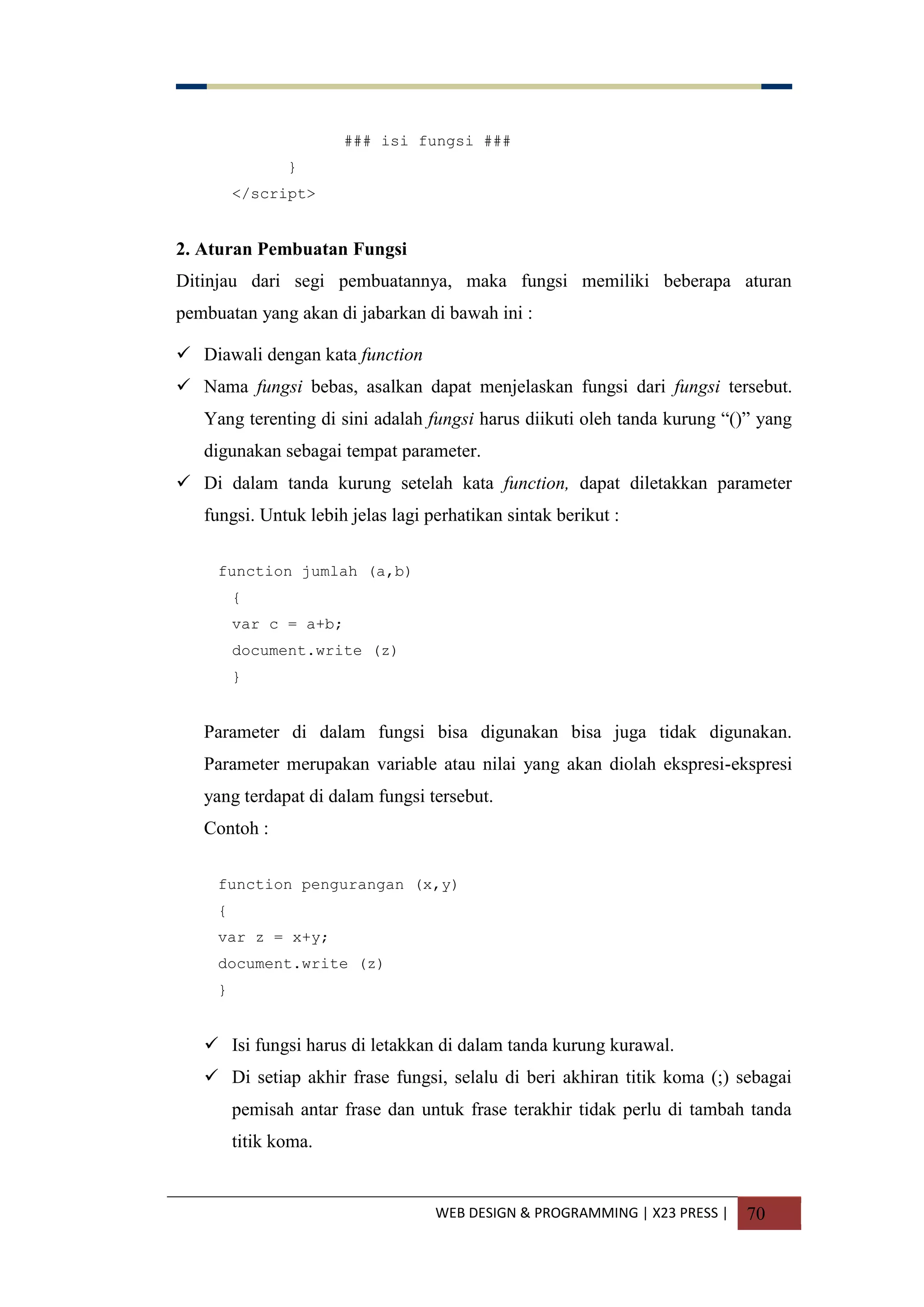 WEB DESIGN & PROGRAMMING | X23 PRESS | 70
### isi fungsi ###
}
</script>
2. Aturan Pembuatan Fungsi
Ditinjau dari segi pembuatannya, maka fungsi memiliki beberapa aturan
pembuatan yang akan di jabarkan di bawah ini :
 Diawali dengan kata function
 Nama fungsi bebas, asalkan dapat menjelaskan fungsi dari fungsi tersebut.
Yang terenting di sini adalah fungsi harus diikuti oleh tanda kurung “()” yang
digunakan sebagai tempat parameter.
 Di dalam tanda kurung setelah kata function, dapat diletakkan parameter
fungsi. Untuk lebih jelas lagi perhatikan sintak berikut :
function jumlah (a,b)
{
var c = a+b;
document.write (z)
}
Parameter di dalam fungsi bisa digunakan bisa juga tidak digunakan.
Parameter merupakan variable atau nilai yang akan diolah ekspresi-ekspresi
yang terdapat di dalam fungsi tersebut.
Contoh :
function pengurangan (x,y)
{
var z = x+y;
document.write (z)
}
 Isi fungsi harus di letakkan di dalam tanda kurung kurawal.
 Di setiap akhir frase fungsi, selalu di beri akhiran titik koma (;) sebagai
pemisah antar frase dan untuk frase terakhir tidak perlu di tambah tanda
titik koma.
 