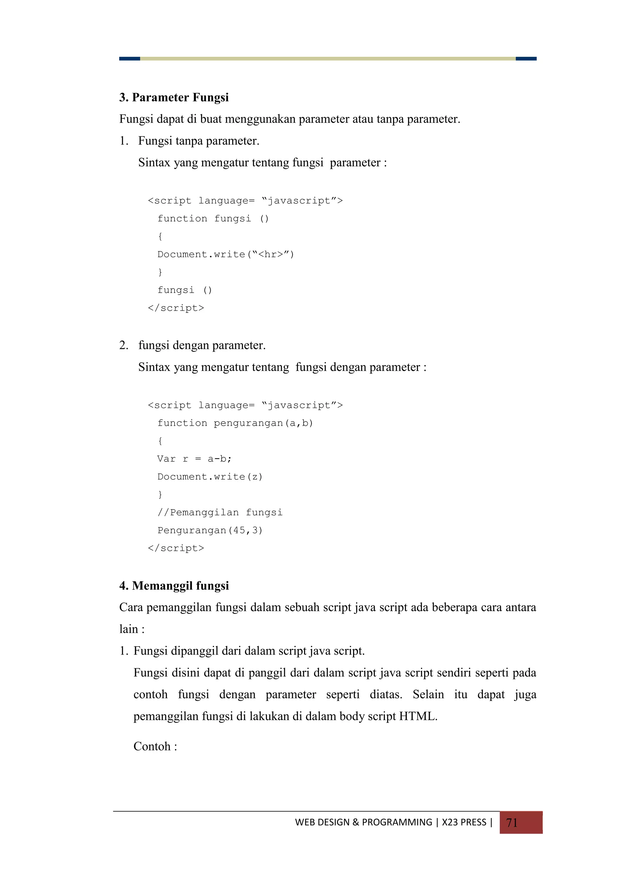 WEB DESIGN & PROGRAMMING | X23 PRESS | 71
3. Parameter Fungsi
Fungsi dapat di buat menggunakan parameter atau tanpa parameter.
1. Fungsi tanpa parameter.
Sintax yang mengatur tentang fungsi parameter :
<script language= “javascript”>
function fungsi ()
{
Document.write(“<hr>”)
}
fungsi ()
</script>
2. fungsi dengan parameter.
Sintax yang mengatur tentang fungsi dengan parameter :
<script language= “javascript”>
function pengurangan(a,b)
{
Var r = a-b;
Document.write(z)
}
//Pemanggilan fungsi
Pengurangan(45,3)
</script>
4. Memanggil fungsi
Cara pemanggilan fungsi dalam sebuah script java script ada beberapa cara antara
lain :
1. Fungsi dipanggil dari dalam script java script.
Fungsi disini dapat di panggil dari dalam script java script sendiri seperti pada
contoh fungsi dengan parameter seperti diatas. Selain itu dapat juga
pemanggilan fungsi di lakukan di dalam body script HTML.
Contoh :
 