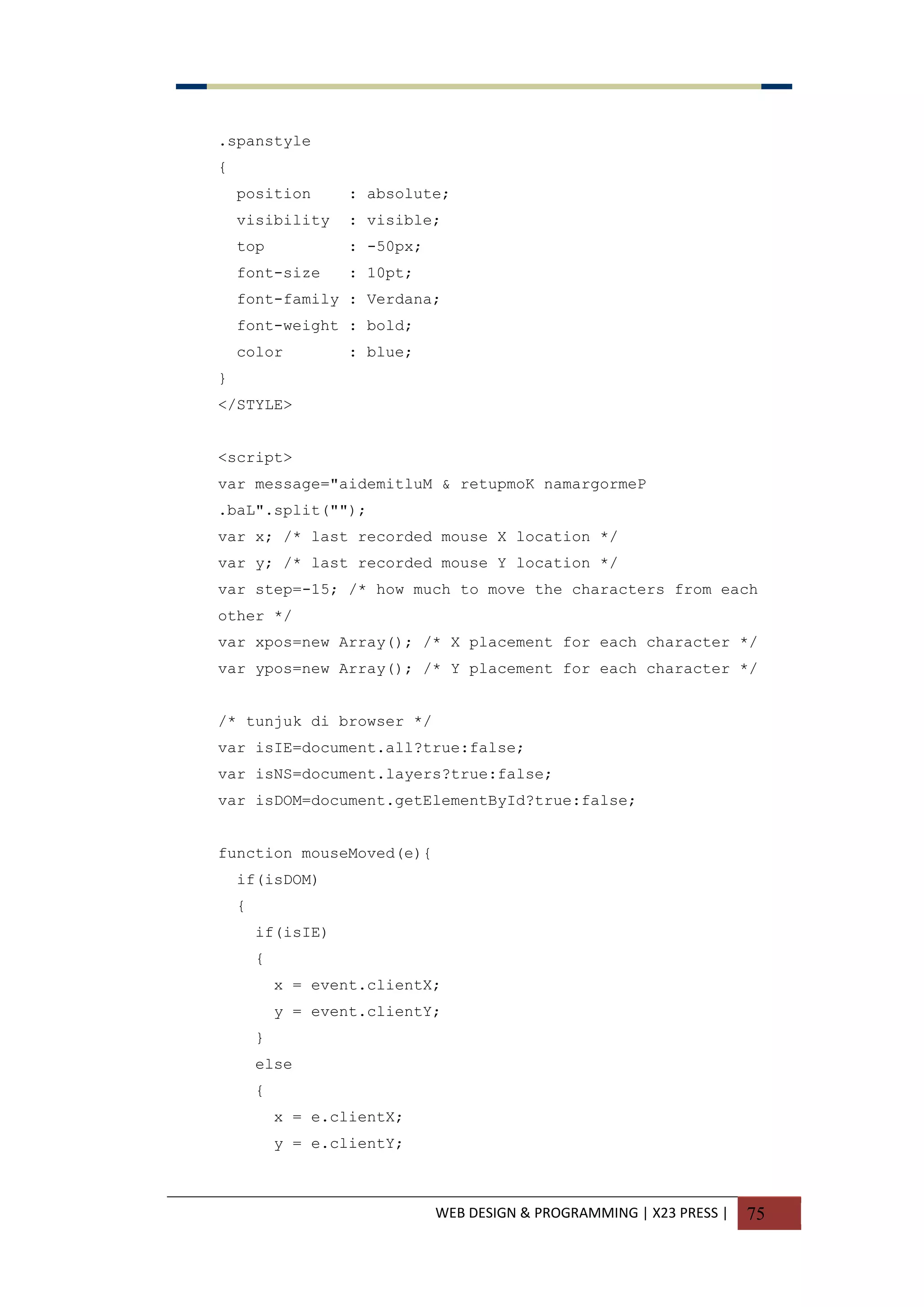 WEB DESIGN & PROGRAMMING | X23 PRESS | 75
.spanstyle
{
position : absolute;
visibility : visible;
top : -50px;
font-size : 10pt;
font-family : Verdana;
font-weight : bold;
color : blue;
}
</STYLE>
<script>
var message="aidemitluM & retupmoK namargormeP
.baL".split("");
var x; /* last recorded mouse X location */
var y; /* last recorded mouse Y location */
var step=-15; /* how much to move the characters from each
other */
var xpos=new Array(); /* X placement for each character */
var ypos=new Array(); /* Y placement for each character */
/* tunjuk di browser */
var isIE=document.all?true:false;
var isNS=document.layers?true:false;
var isDOM=document.getElementById?true:false;
function mouseMoved(e){
if(isDOM)
{
if(isIE)
{
x = event.clientX;
y = event.clientY;
}
else
{
x = e.clientX;
y = e.clientY;
 