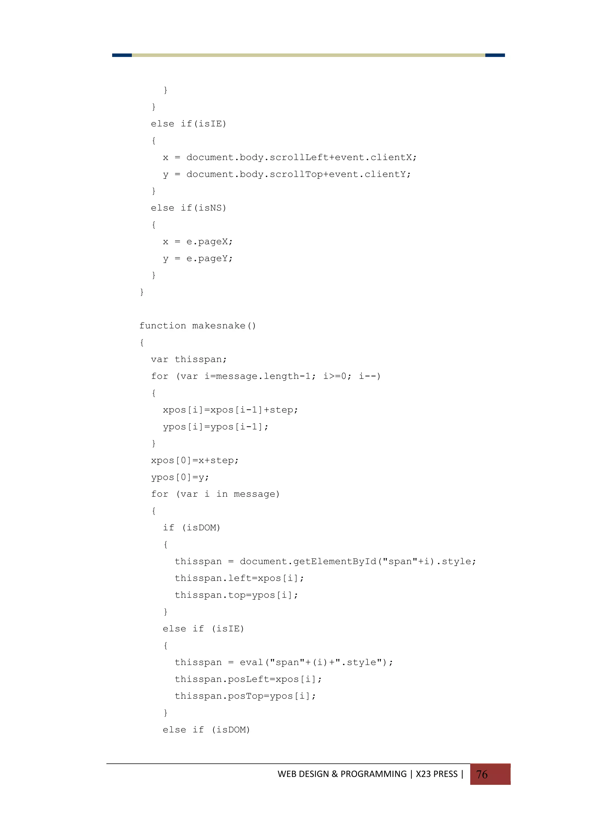 WEB DESIGN & PROGRAMMING | X23 PRESS | 76
}
}
else if(isIE)
{
x = document.body.scrollLeft+event.clientX;
y = document.body.scrollTop+event.clientY;
}
else if(isNS)
{
x = e.pageX;
y = e.pageY;
}
}
function makesnake()
{
var thisspan;
for (var i=message.length-1; i>=0; i--)
{
xpos[i]=xpos[i-1]+step;
ypos[i]=ypos[i-1];
}
xpos[0]=x+step;
ypos[0]=y;
for (var i in message)
{
if (isDOM)
{
thisspan = document.getElementById("span"+i).style;
thisspan.left=xpos[i];
thisspan.top=ypos[i];
}
else if (isIE)
{
thisspan = eval("span"+(i)+".style");
thisspan.posLeft=xpos[i];
thisspan.posTop=ypos[i];
}
else if (isDOM)
 