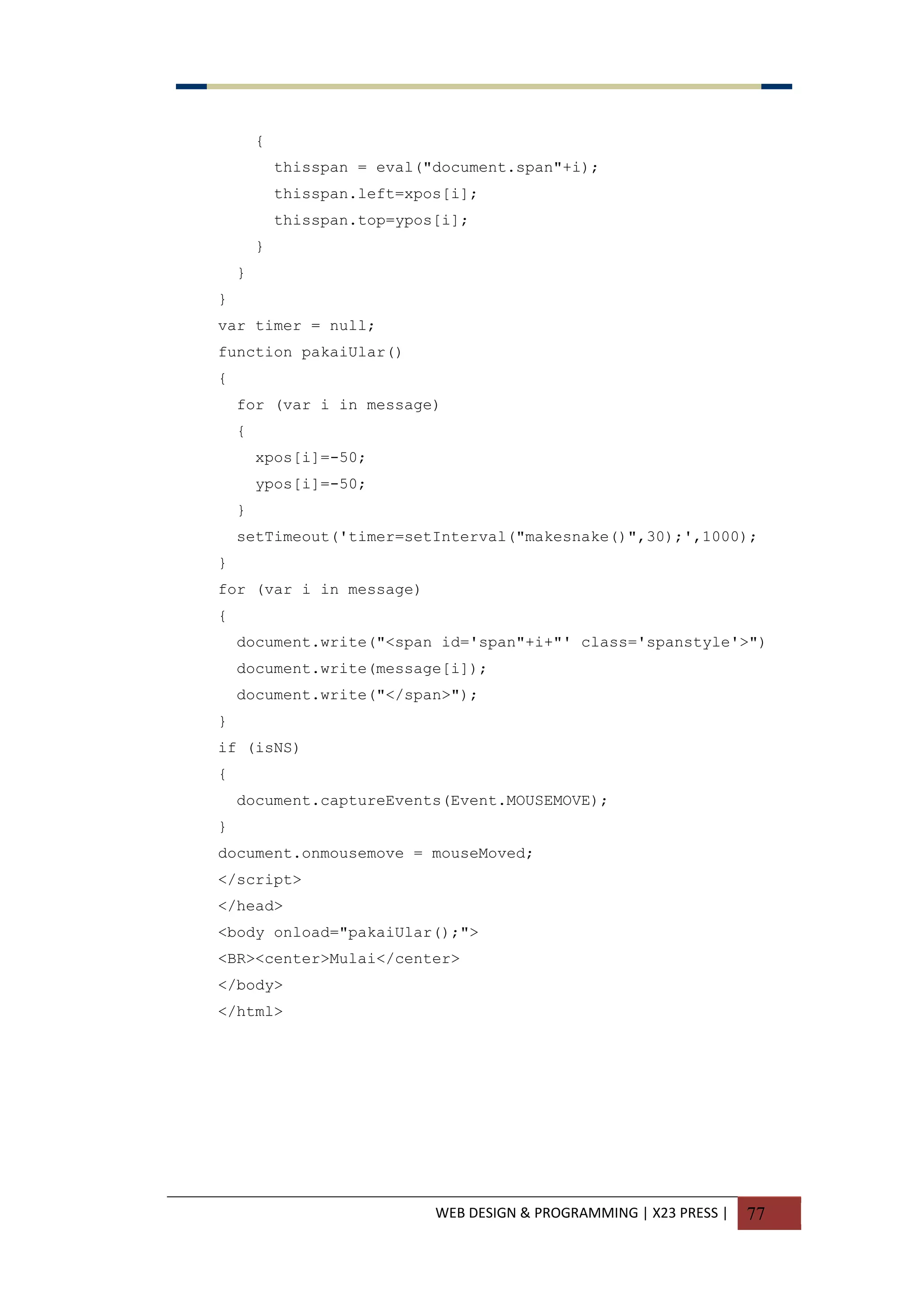 WEB DESIGN & PROGRAMMING | X23 PRESS | 77
{
thisspan = eval("document.span"+i);
thisspan.left=xpos[i];
thisspan.top=ypos[i];
}
}
}
var timer = null;
function pakaiUlar()
{
for (var i in message)
{
xpos[i]=-50;
ypos[i]=-50;
}
setTimeout('timer=setInterval("makesnake()",30);',1000);
}
for (var i in message)
{
document.write("<span id='span"+i+"' class='spanstyle'>")
document.write(message[i]);
document.write("</span>");
}
if (isNS)
{
document.captureEvents(Event.MOUSEMOVE);
}
document.onmousemove = mouseMoved;
</script>
</head>
<body onload="pakaiUlar();">
<BR><center>Mulai</center>
</body>
</html>
 