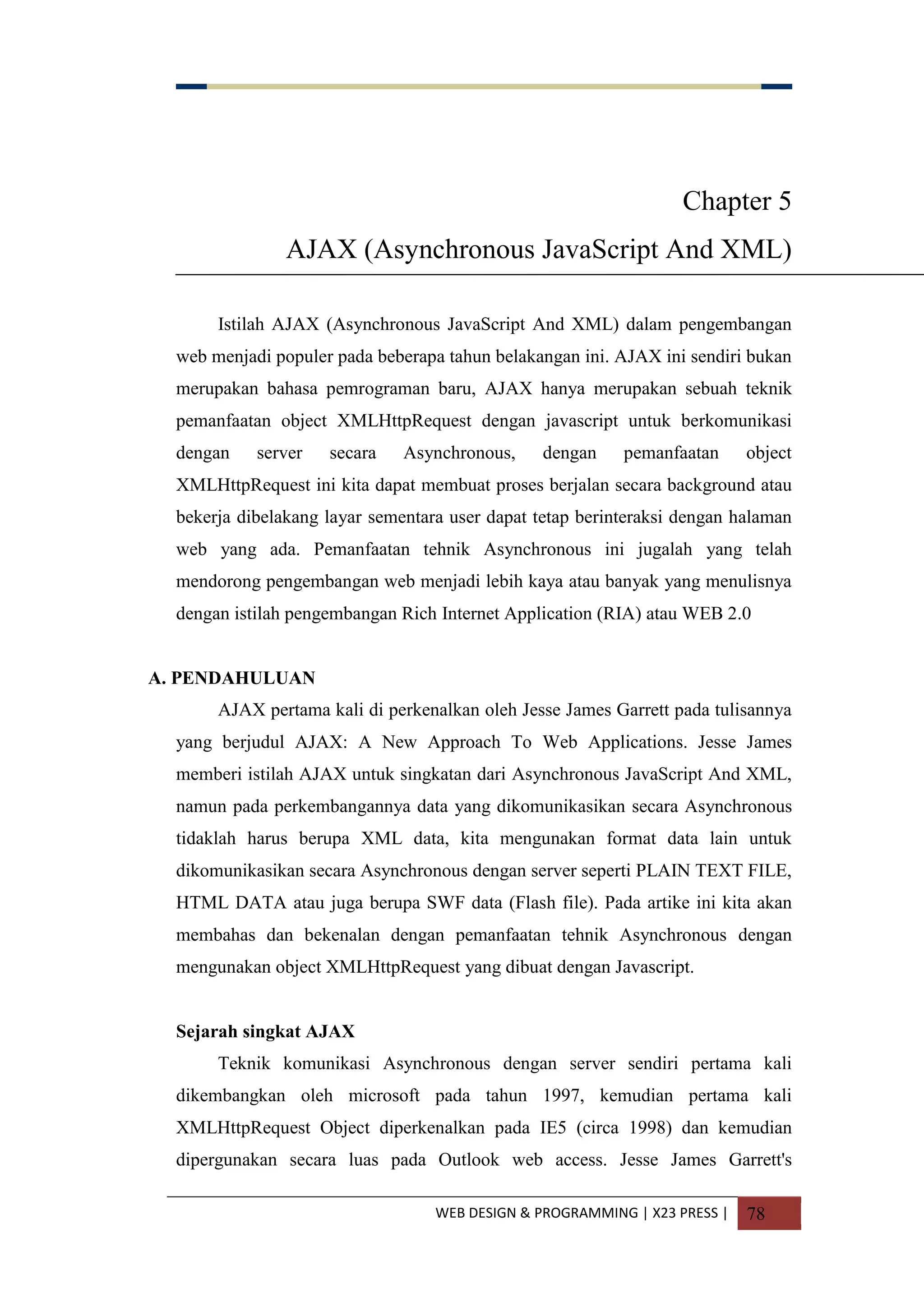 WEB DESIGN & PROGRAMMING | X23 PRESS | 78
Chapter 5
AJAX (Asynchronous JavaScript And XML)
Istilah AJAX (Asynchronous JavaScript And XML) dalam pengembangan
web menjadi populer pada beberapa tahun belakangan ini. AJAX ini sendiri bukan
merupakan bahasa pemrograman baru, AJAX hanya merupakan sebuah teknik
pemanfaatan object XMLHttpRequest dengan javascript untuk berkomunikasi
dengan server secara Asynchronous, dengan pemanfaatan object
XMLHttpRequest ini kita dapat membuat proses berjalan secara background atau
bekerja dibelakang layar sementara user dapat tetap berinteraksi dengan halaman
web yang ada. Pemanfaatan tehnik Asynchronous ini jugalah yang telah
mendorong pengembangan web menjadi lebih kaya atau banyak yang menulisnya
dengan istilah pengembangan Rich Internet Application (RIA) atau WEB 2.0
A. PENDAHULUAN
AJAX pertama kali di perkenalkan oleh Jesse James Garrett pada tulisannya
yang berjudul AJAX: A New Approach To Web Applications. Jesse James
memberi istilah AJAX untuk singkatan dari Asynchronous JavaScript And XML,
namun pada perkembangannya data yang dikomunikasikan secara Asynchronous
tidaklah harus berupa XML data, kita mengunakan format data lain untuk
dikomunikasikan secara Asynchronous dengan server seperti PLAIN TEXT FILE,
HTML DATA atau juga berupa SWF data (Flash file). Pada artike ini kita akan
membahas dan bekenalan dengan pemanfaatan tehnik Asynchronous dengan
mengunakan object XMLHttpRequest yang dibuat dengan Javascript.
Sejarah singkat AJAX
Teknik komunikasi Asynchronous dengan server sendiri pertama kali
dikembangkan oleh microsoft pada tahun 1997, kemudian pertama kali
XMLHttpRequest Object diperkenalkan pada IE5 (circa 1998) dan kemudian
dipergunakan secara luas pada Outlook web access. Jesse James Garrett's
 