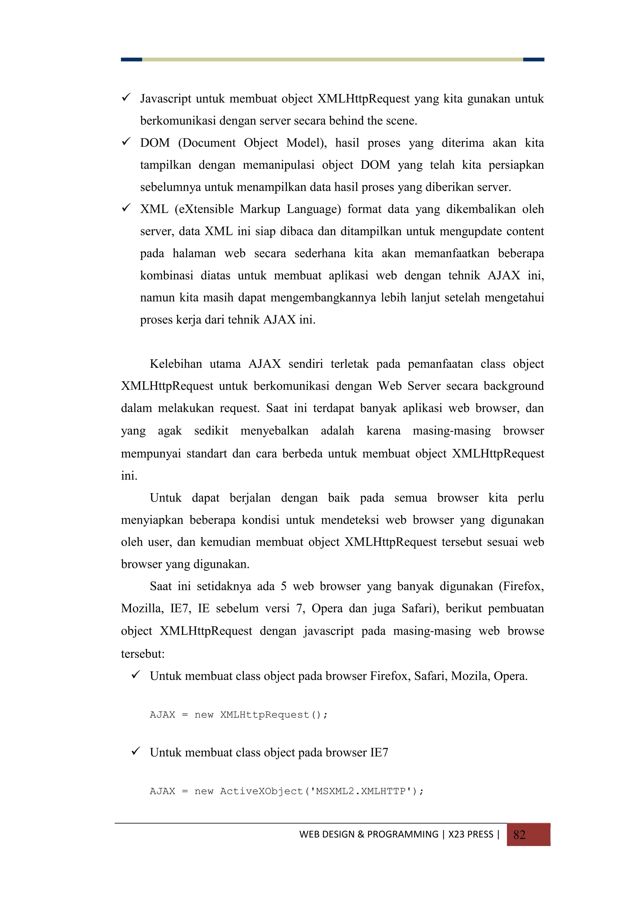 WEB DESIGN & PROGRAMMING | X23 PRESS | 82
 Javascript untuk membuat object XMLHttpRequest yang kita gunakan untuk
berkomunikasi dengan server secara behind the scene.
 DOM (Document Object Model), hasil proses yang diterima akan kita
tampilkan dengan memanipulasi object DOM yang telah kita persiapkan
sebelumnya untuk menampilkan data hasil proses yang diberikan server.
 XML (eXtensible Markup Language) format data yang dikembalikan oleh
server, data XML ini siap dibaca dan ditampilkan untuk mengupdate content
pada halaman web secara sederhana kita akan memanfaatkan beberapa
kombinasi diatas untuk membuat aplikasi web dengan tehnik AJAX ini,
namun kita masih dapat mengembangkannya lebih lanjut setelah mengetahui
proses kerja dari tehnik AJAX ini.
Kelebihan utama AJAX sendiri terletak pada pemanfaatan class object
XMLHttpRequest untuk berkomunikasi dengan Web Server secara background
dalam melakukan request. Saat ini terdapat banyak aplikasi web browser, dan
yang agak sedikit menyebalkan adalah karena masing-masing browser
mempunyai standart dan cara berbeda untuk membuat object XMLHttpRequest
ini.
Untuk dapat berjalan dengan baik pada semua browser kita perlu
menyiapkan beberapa kondisi untuk mendeteksi web browser yang digunakan
oleh user, dan kemudian membuat object XMLHttpRequest tersebut sesuai web
browser yang digunakan.
Saat ini setidaknya ada 5 web browser yang banyak digunakan (Firefox,
Mozilla, IE7, IE sebelum versi 7, Opera dan juga Safari), berikut pembuatan
object XMLHttpRequest dengan javascript pada masing-masing web browse
tersebut:
 Untuk membuat class object pada browser Firefox, Safari, Mozila, Opera.
AJAX = new XMLHttpRequest();
 Untuk membuat class object pada browser IE7
AJAX = new ActiveXObject('MSXML2.XMLHTTP');
 