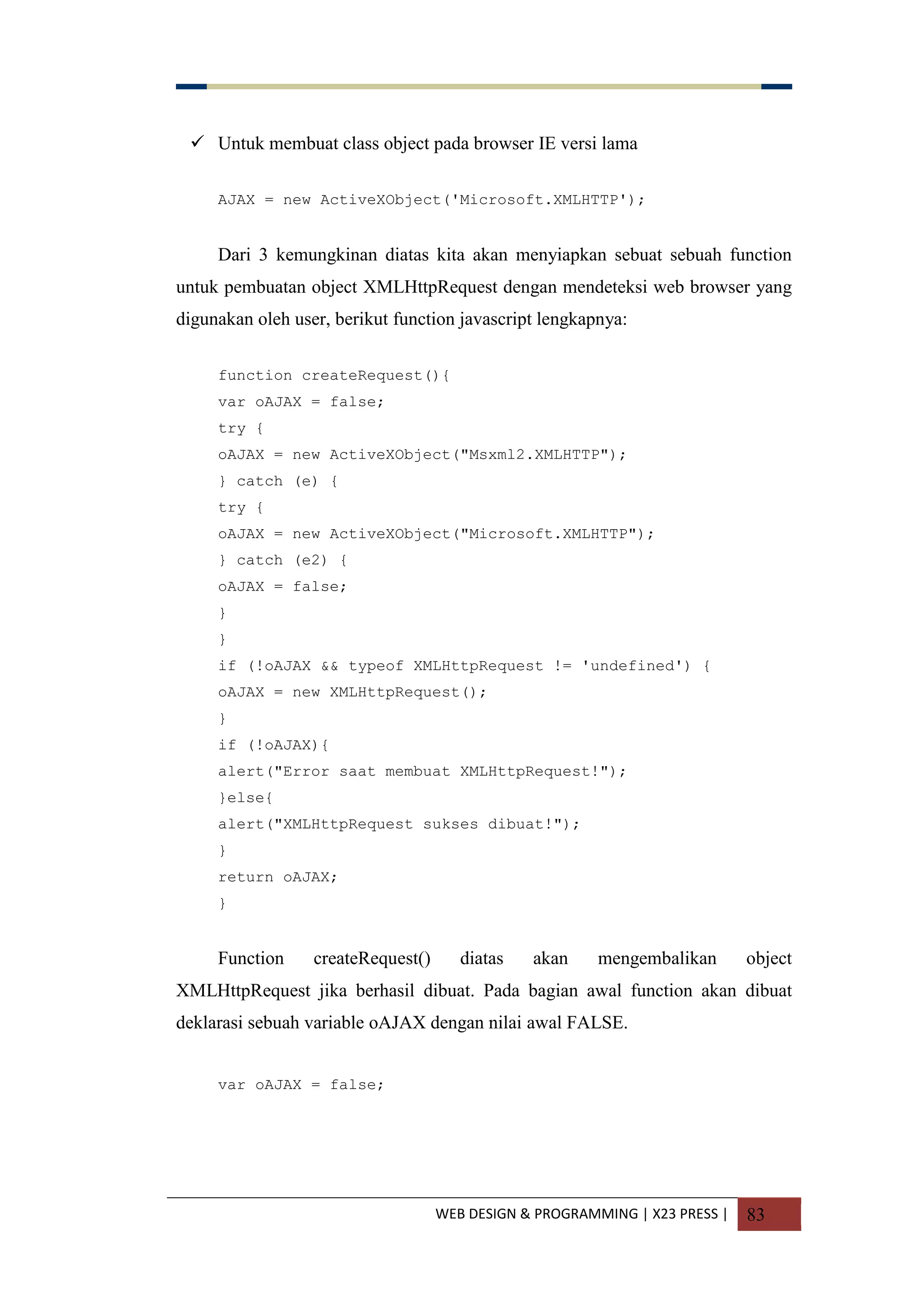 WEB DESIGN & PROGRAMMING | X23 PRESS | 83
 Untuk membuat class object pada browser IE versi lama
AJAX = new ActiveXObject('Microsoft.XMLHTTP');
Dari 3 kemungkinan diatas kita akan menyiapkan sebuat sebuah function
untuk pembuatan object XMLHttpRequest dengan mendeteksi web browser yang
digunakan oleh user, berikut function javascript lengkapnya:
function createRequest(){
var oAJAX = false;
try {
oAJAX = new ActiveXObject("Msxml2.XMLHTTP");
} catch (e) {
try {
oAJAX = new ActiveXObject("Microsoft.XMLHTTP");
} catch (e2) {
oAJAX = false;
}
}
if (!oAJAX && typeof XMLHttpRequest != 'undefined') {
oAJAX = new XMLHttpRequest();
}
if (!oAJAX){
alert("Error saat membuat XMLHttpRequest!");
}else{
alert("XMLHttpRequest sukses dibuat!");
}
return oAJAX;
}
Function createRequest() diatas akan mengembalikan object
XMLHttpRequest jika berhasil dibuat. Pada bagian awal function akan dibuat
deklarasi sebuah variable oAJAX dengan nilai awal FALSE.
var oAJAX = false;
 