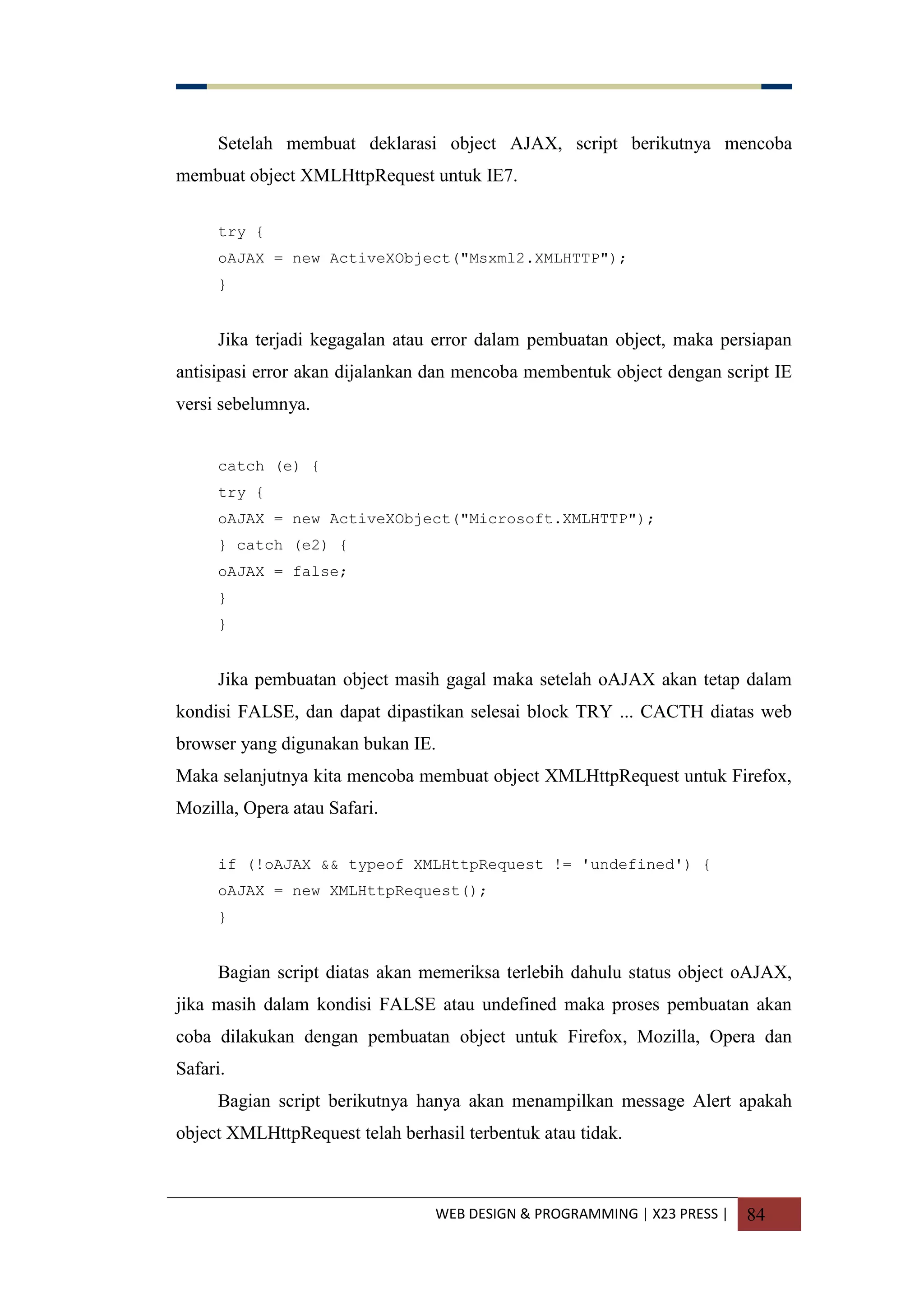 WEB DESIGN & PROGRAMMING | X23 PRESS | 84
Setelah membuat deklarasi object AJAX, script berikutnya mencoba
membuat object XMLHttpRequest untuk IE7.
try {
oAJAX = new ActiveXObject("Msxml2.XMLHTTP");
}
Jika terjadi kegagalan atau error dalam pembuatan object, maka persiapan
antisipasi error akan dijalankan dan mencoba membentuk object dengan script IE
versi sebelumnya.
catch (e) {
try {
oAJAX = new ActiveXObject("Microsoft.XMLHTTP");
} catch (e2) {
oAJAX = false;
}
}
Jika pembuatan object masih gagal maka setelah oAJAX akan tetap dalam
kondisi FALSE, dan dapat dipastikan selesai block TRY ... CACTH diatas web
browser yang digunakan bukan IE.
Maka selanjutnya kita mencoba membuat object XMLHttpRequest untuk Firefox,
Mozilla, Opera atau Safari.
if (!oAJAX && typeof XMLHttpRequest != 'undefined') {
oAJAX = new XMLHttpRequest();
}
Bagian script diatas akan memeriksa terlebih dahulu status object oAJAX,
jika masih dalam kondisi FALSE atau undefined maka proses pembuatan akan
coba dilakukan dengan pembuatan object untuk Firefox, Mozilla, Opera dan
Safari.
Bagian script berikutnya hanya akan menampilkan message Alert apakah
object XMLHttpRequest telah berhasil terbentuk atau tidak.
 