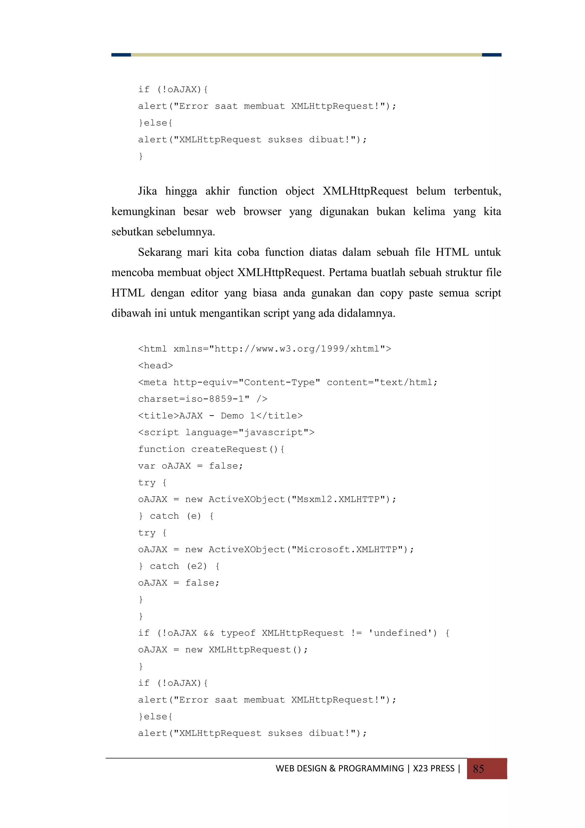 WEB DESIGN & PROGRAMMING | X23 PRESS | 85
if (!oAJAX){
alert("Error saat membuat XMLHttpRequest!");
}else{
alert("XMLHttpRequest sukses dibuat!");
}
Jika hingga akhir function object XMLHttpRequest belum terbentuk,
kemungkinan besar web browser yang digunakan bukan kelima yang kita
sebutkan sebelumnya.
Sekarang mari kita coba function diatas dalam sebuah file HTML untuk
mencoba membuat object XMLHttpRequest. Pertama buatlah sebuah struktur file
HTML dengan editor yang biasa anda gunakan dan copy paste semua script
dibawah ini untuk mengantikan script yang ada didalamnya.
<html xmlns="http://www.w3.org/1999/xhtml">
<head>
<meta http-equiv="Content-Type" content="text/html;
charset=iso-8859-1" />
<title>AJAX - Demo 1</title>
<script language="javascript">
function createRequest(){
var oAJAX = false;
try {
oAJAX = new ActiveXObject("Msxml2.XMLHTTP");
} catch (e) {
try {
oAJAX = new ActiveXObject("Microsoft.XMLHTTP");
} catch (e2) {
oAJAX = false;
}
}
if (!oAJAX && typeof XMLHttpRequest != 'undefined') {
oAJAX = new XMLHttpRequest();
}
if (!oAJAX){
alert("Error saat membuat XMLHttpRequest!");
}else{
alert("XMLHttpRequest sukses dibuat!");
 
