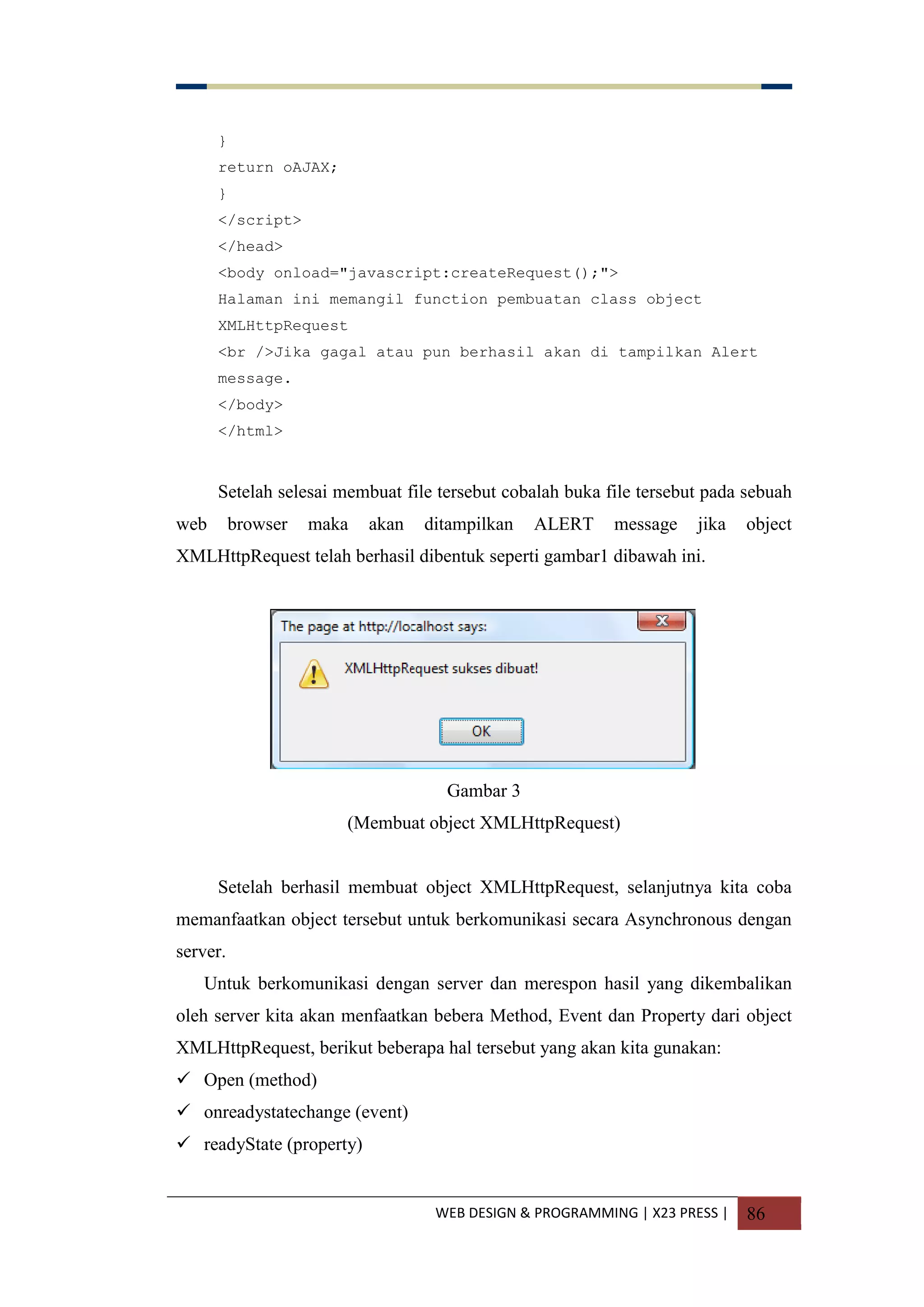 WEB DESIGN & PROGRAMMING | X23 PRESS | 86
}
return oAJAX;
}
</script>
</head>
<body onload="javascript:createRequest();">
Halaman ini memangil function pembuatan class object
XMLHttpRequest
<br />Jika gagal atau pun berhasil akan di tampilkan Alert
message.
</body>
</html>
Setelah selesai membuat file tersebut cobalah buka file tersebut pada sebuah
web browser maka akan ditampilkan ALERT message jika object
XMLHttpRequest telah berhasil dibentuk seperti gambar1 dibawah ini.
Gambar 3
(Membuat object XMLHttpRequest)
Setelah berhasil membuat object XMLHttpRequest, selanjutnya kita coba
memanfaatkan object tersebut untuk berkomunikasi secara Asynchronous dengan
server.
Untuk berkomunikasi dengan server dan merespon hasil yang dikembalikan
oleh server kita akan menfaatkan bebera Method, Event dan Property dari object
XMLHttpRequest, berikut beberapa hal tersebut yang akan kita gunakan:
 Open (method)
 onreadystatechange (event)
 readyState (property)
 