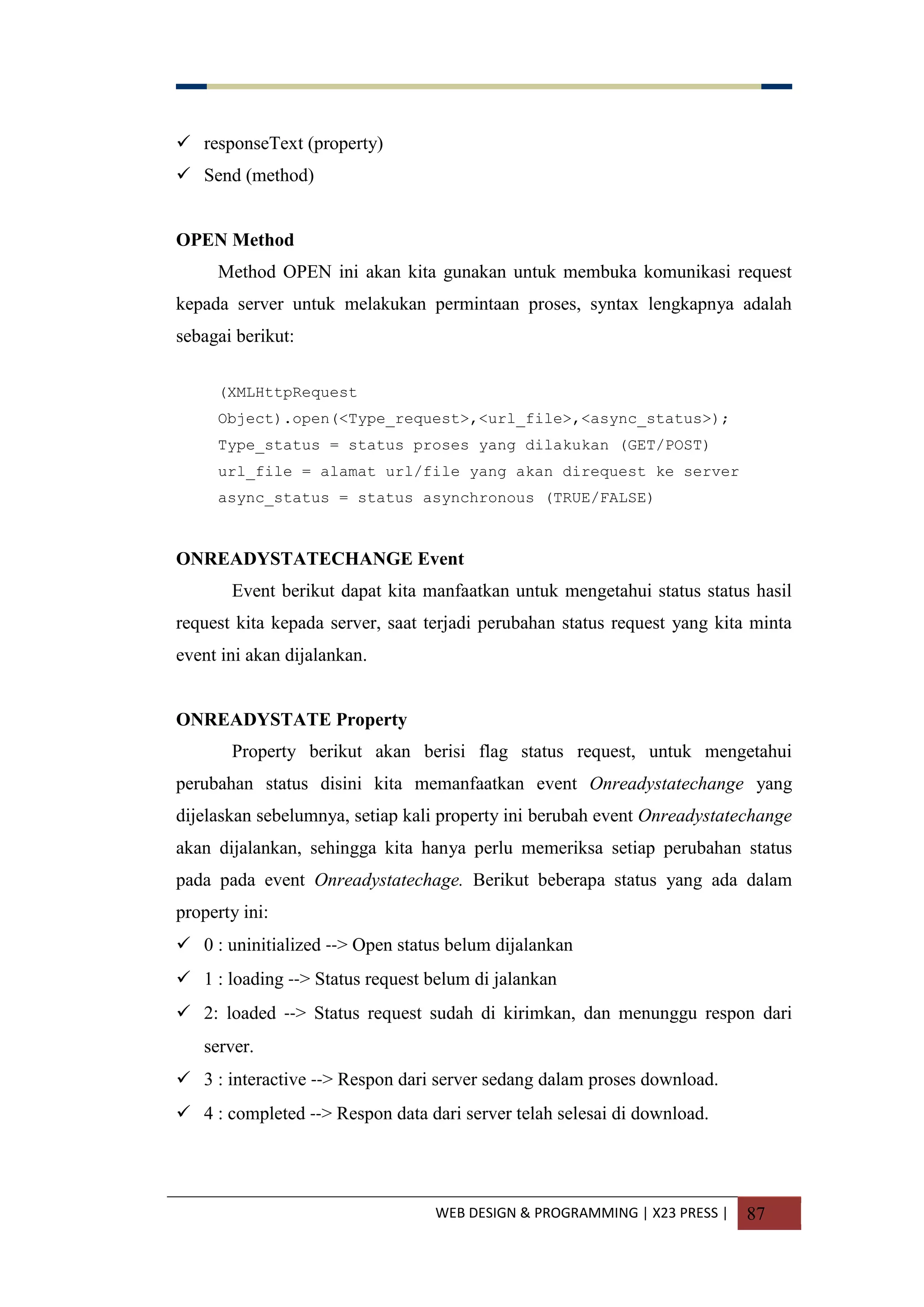 WEB DESIGN & PROGRAMMING | X23 PRESS | 87
 responseText (property)
 Send (method)
OPEN Method
Method OPEN ini akan kita gunakan untuk membuka komunikasi request
kepada server untuk melakukan permintaan proses, syntax lengkapnya adalah
sebagai berikut:
(XMLHttpRequest
Object).open(<Type_request>,<url_file>,<async_status>);
Type_status = status proses yang dilakukan (GET/POST)
url_file = alamat url/file yang akan direquest ke server
async_status = status asynchronous (TRUE/FALSE)
ONREADYSTATECHANGE Event
Event berikut dapat kita manfaatkan untuk mengetahui status status hasil
request kita kepada server, saat terjadi perubahan status request yang kita minta
event ini akan dijalankan.
ONREADYSTATE Property
Property berikut akan berisi flag status request, untuk mengetahui
perubahan status disini kita memanfaatkan event Onreadystatechange yang
dijelaskan sebelumnya, setiap kali property ini berubah event Onreadystatechange
akan dijalankan, sehingga kita hanya perlu memeriksa setiap perubahan status
pada pada event Onreadystatechage. Berikut beberapa status yang ada dalam
property ini:
 0 : uninitialized --> Open status belum dijalankan
 1 : loading --> Status request belum di jalankan
 2: loaded --> Status request sudah di kirimkan, dan menunggu respon dari
server.
 3 : interactive --> Respon dari server sedang dalam proses download.
 4 : completed --> Respon data dari server telah selesai di download.
 