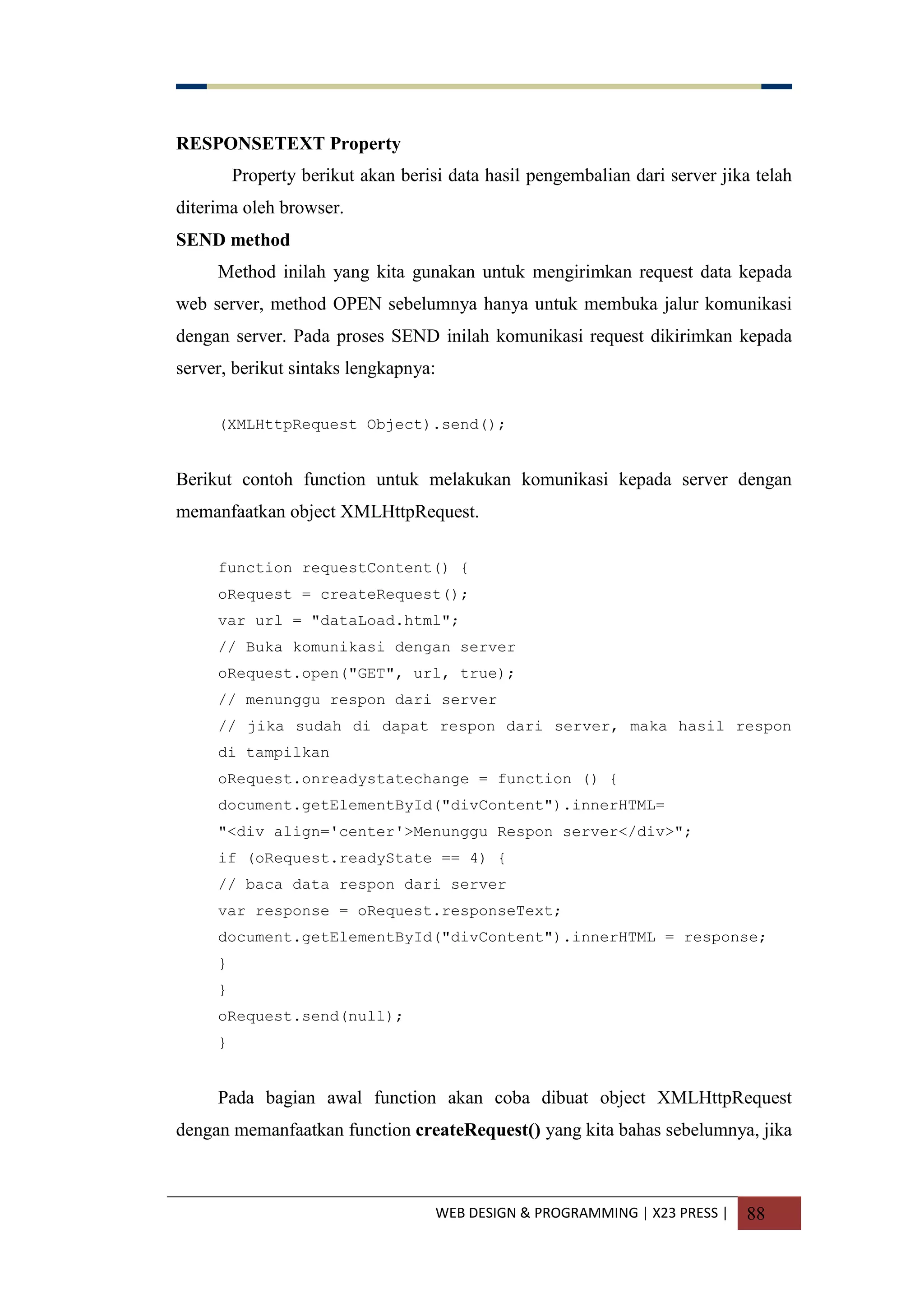 WEB DESIGN & PROGRAMMING | X23 PRESS | 88
RESPONSETEXT Property
Property berikut akan berisi data hasil pengembalian dari server jika telah
diterima oleh browser.
SEND method
Method inilah yang kita gunakan untuk mengirimkan request data kepada
web server, method OPEN sebelumnya hanya untuk membuka jalur komunikasi
dengan server. Pada proses SEND inilah komunikasi request dikirimkan kepada
server, berikut sintaks lengkapnya:
(XMLHttpRequest Object).send();
Berikut contoh function untuk melakukan komunikasi kepada server dengan
memanfaatkan object XMLHttpRequest.
function requestContent() {
oRequest = createRequest();
var url = "dataLoad.html";
// Buka komunikasi dengan server
oRequest.open("GET", url, true);
// menunggu respon dari server
// jika sudah di dapat respon dari server, maka hasil respon
di tampilkan
oRequest.onreadystatechange = function () {
document.getElementById("divContent").innerHTML=
"<div align='center'>Menunggu Respon server</div>";
if (oRequest.readyState == 4) {
// baca data respon dari server
var response = oRequest.responseText;
document.getElementById("divContent").innerHTML = response;
}
}
oRequest.send(null);
}
Pada bagian awal function akan coba dibuat object XMLHttpRequest
dengan memanfaatkan function createRequest() yang kita bahas sebelumnya, jika
 