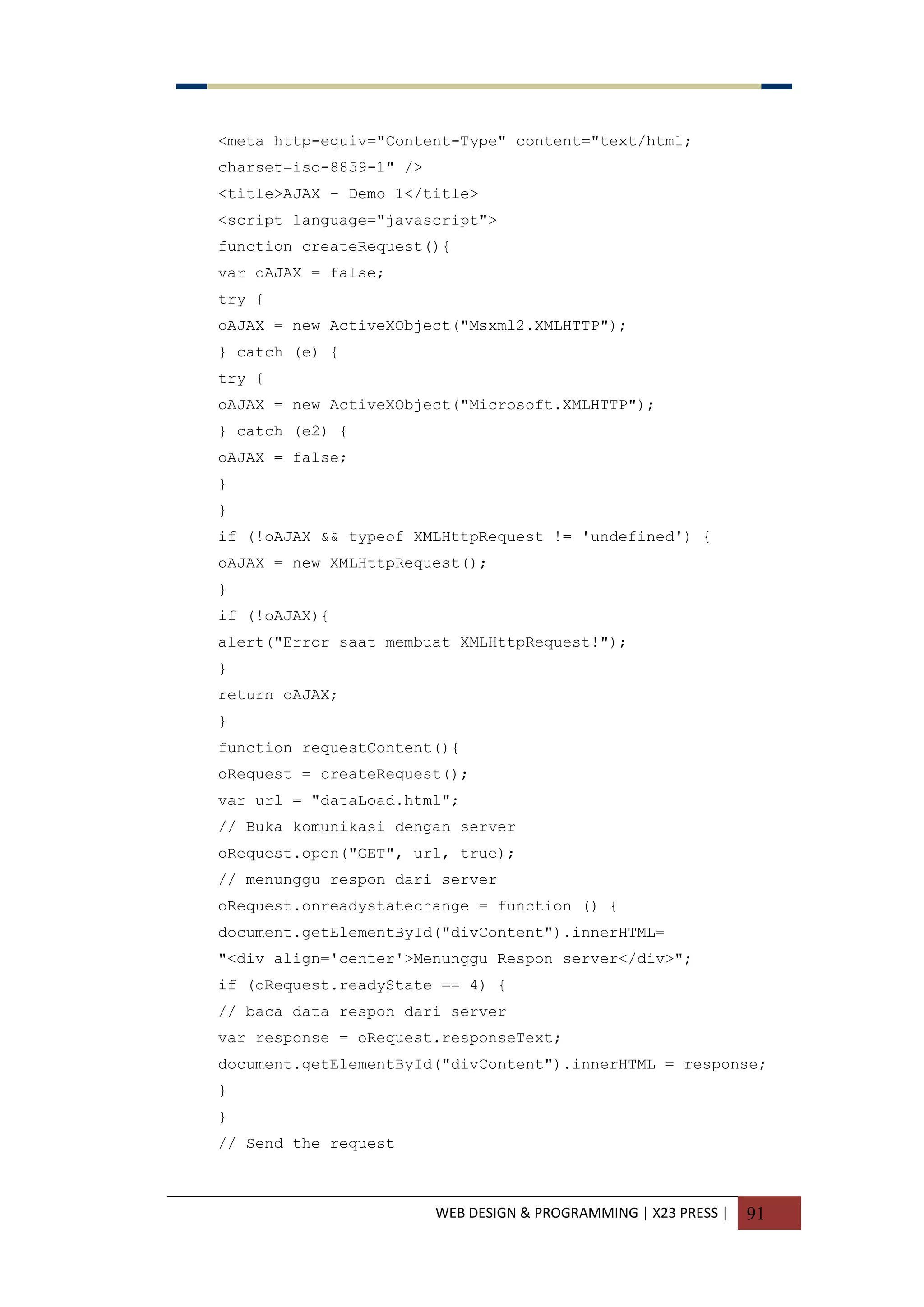 WEB DESIGN & PROGRAMMING | X23 PRESS | 91
<meta http-equiv="Content-Type" content="text/html;
charset=iso-8859-1" />
<title>AJAX - Demo 1</title>
<script language="javascript">
function createRequest(){
var oAJAX = false;
try {
oAJAX = new ActiveXObject("Msxml2.XMLHTTP");
} catch (e) {
try {
oAJAX = new ActiveXObject("Microsoft.XMLHTTP");
} catch (e2) {
oAJAX = false;
}
}
if (!oAJAX && typeof XMLHttpRequest != 'undefined') {
oAJAX = new XMLHttpRequest();
}
if (!oAJAX){
alert("Error saat membuat XMLHttpRequest!");
}
return oAJAX;
}
function requestContent(){
oRequest = createRequest();
var url = "dataLoad.html";
// Buka komunikasi dengan server
oRequest.open("GET", url, true);
// menunggu respon dari server
oRequest.onreadystatechange = function () {
document.getElementById("divContent").innerHTML=
"<div align='center'>Menunggu Respon server</div>";
if (oRequest.readyState == 4) {
// baca data respon dari server
var response = oRequest.responseText;
document.getElementById("divContent").innerHTML = response;
}
}
// Send the request
 