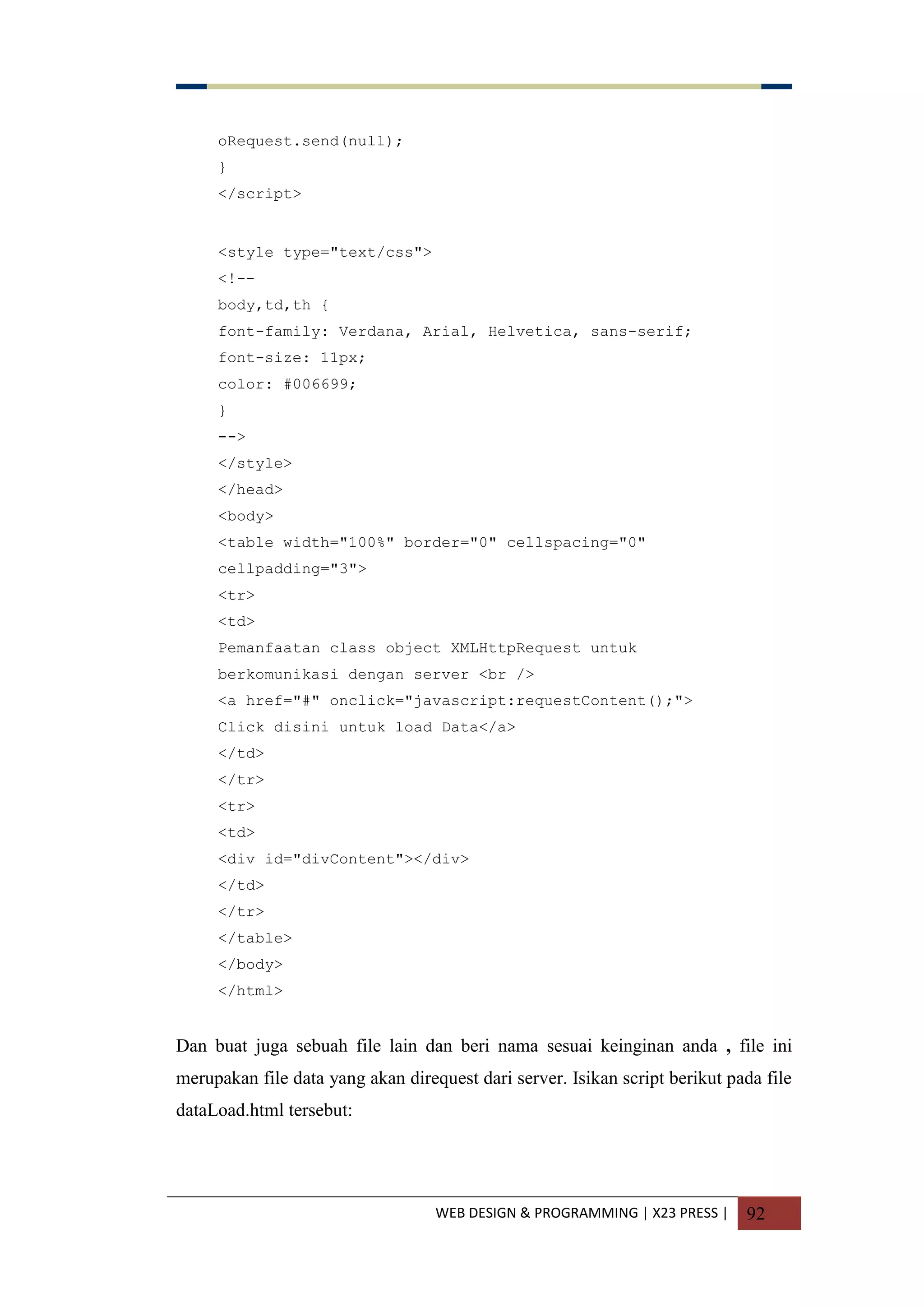 WEB DESIGN & PROGRAMMING | X23 PRESS | 92
oRequest.send(null);
}
</script>
<style type="text/css">
<!--
body,td,th {
font-family: Verdana, Arial, Helvetica, sans-serif;
font-size: 11px;
color: #006699;
}
-->
</style>
</head>
<body>
<table width="100%" border="0" cellspacing="0"
cellpadding="3">
<tr>
<td>
Pemanfaatan class object XMLHttpRequest untuk
berkomunikasi dengan server <br />
<a href="#" onclick="javascript:requestContent();">
Click disini untuk load Data</a>
</td>
</tr>
<tr>
<td>
<div id="divContent"></div>
</td>
</tr>
</table>
</body>
</html>
Dan buat juga sebuah file lain dan beri nama sesuai keinginan anda , file ini
merupakan file data yang akan direquest dari server. Isikan script berikut pada file
dataLoad.html tersebut:
 