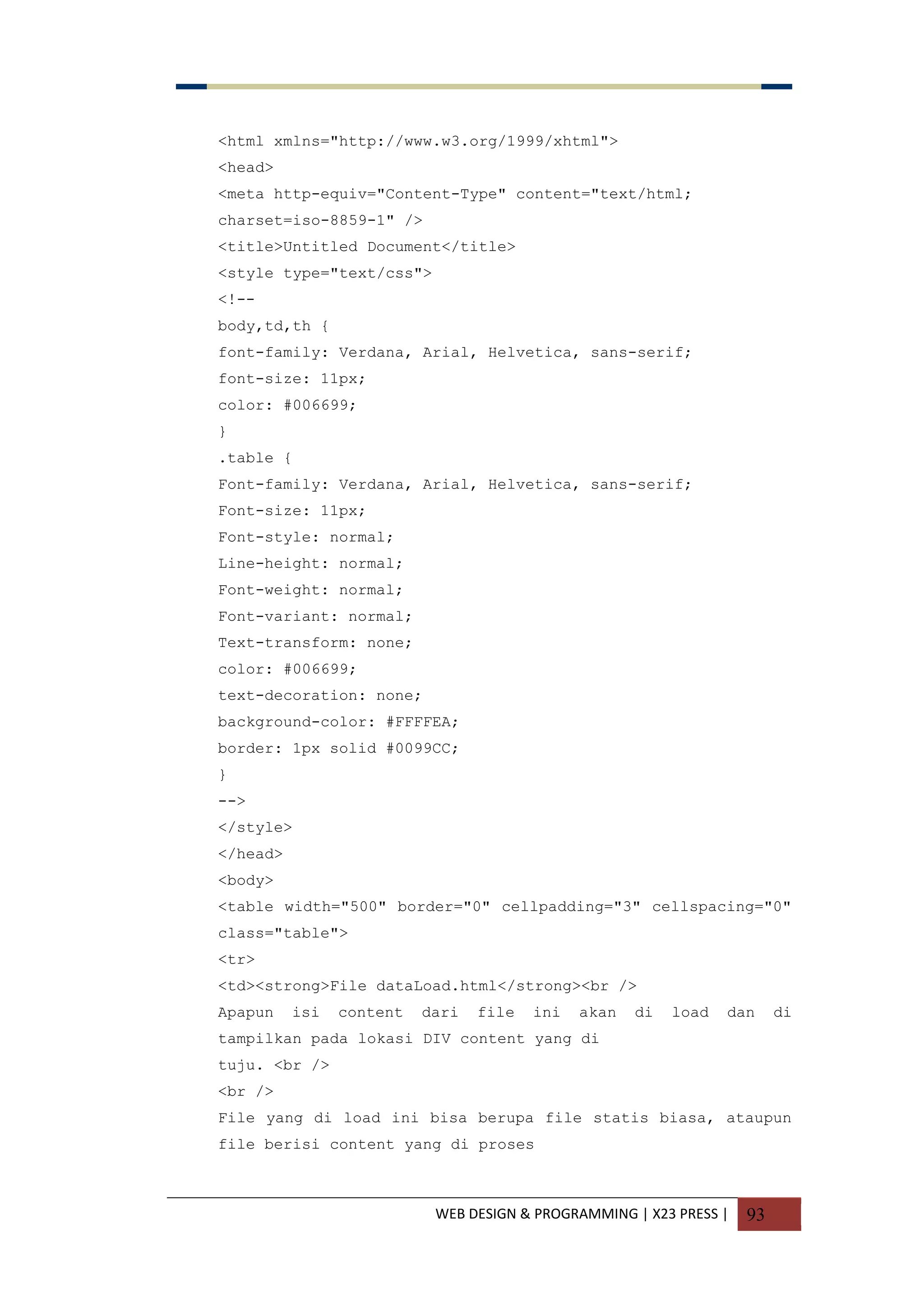 WEB DESIGN & PROGRAMMING | X23 PRESS | 93
<html xmlns="http://www.w3.org/1999/xhtml">
<head>
<meta http-equiv="Content-Type" content="text/html;
charset=iso-8859-1" />
<title>Untitled Document</title>
<style type="text/css">
<!--
body,td,th {
font-family: Verdana, Arial, Helvetica, sans-serif;
font-size: 11px;
color: #006699;
}
.table {
Font-family: Verdana, Arial, Helvetica, sans-serif;
Font-size: 11px;
Font-style: normal;
Line-height: normal;
Font-weight: normal;
Font-variant: normal;
Text-transform: none;
color: #006699;
text-decoration: none;
background-color: #FFFFEA;
border: 1px solid #0099CC;
}
-->
</style>
</head>
<body>
<table width="500" border="0" cellpadding="3" cellspacing="0"
class="table">
<tr>
<td><strong>File dataLoad.html</strong><br />
Apapun isi content dari file ini akan di load dan di
tampilkan pada lokasi DIV content yang di
tuju. <br />
<br />
File yang di load ini bisa berupa file statis biasa, ataupun
file berisi content yang di proses
 