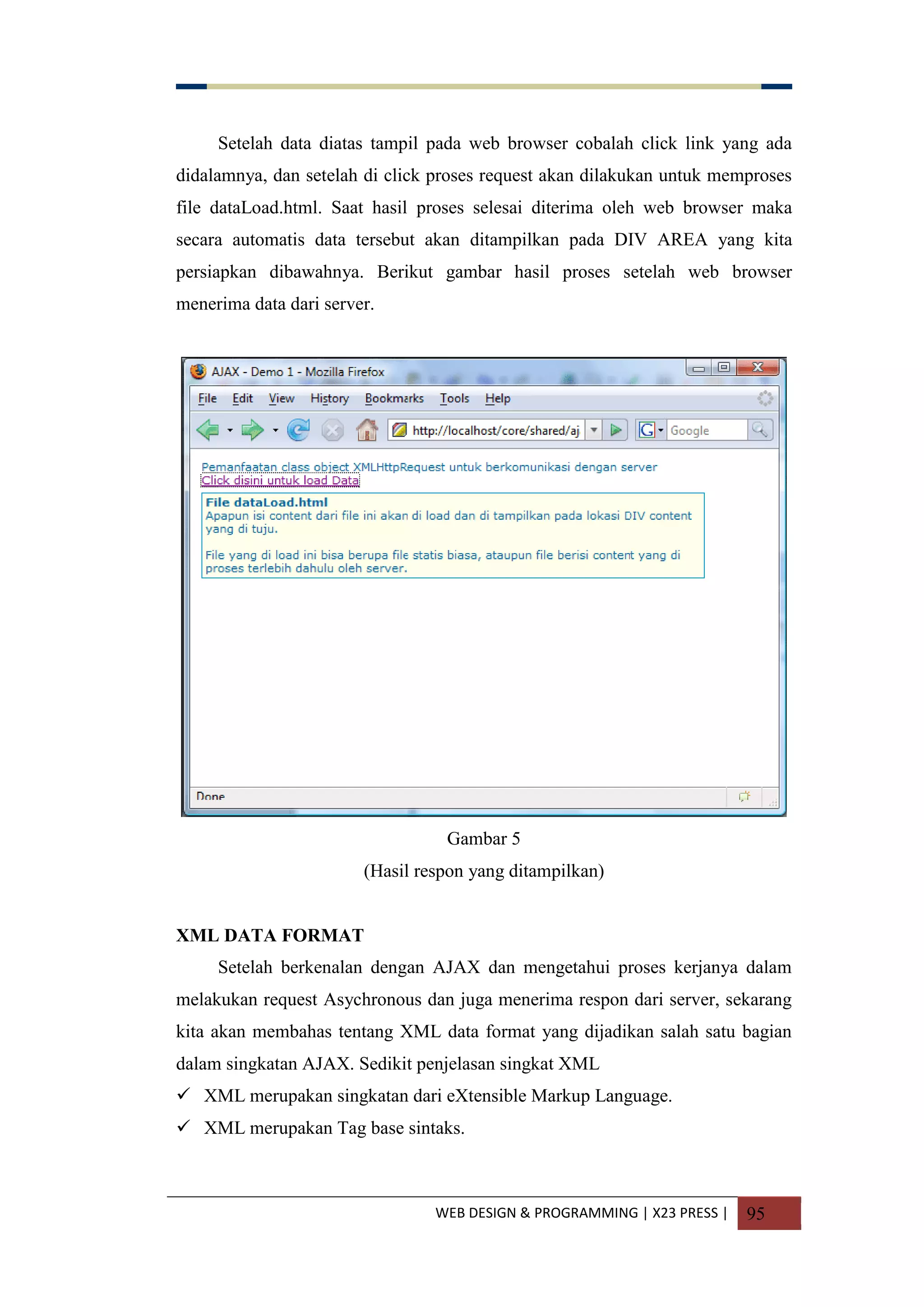 WEB DESIGN & PROGRAMMING | X23 PRESS | 95
Setelah data diatas tampil pada web browser cobalah click link yang ada
didalamnya, dan setelah di click proses request akan dilakukan untuk memproses
file dataLoad.html. Saat hasil proses selesai diterima oleh web browser maka
secara automatis data tersebut akan ditampilkan pada DIV AREA yang kita
persiapkan dibawahnya. Berikut gambar hasil proses setelah web browser
menerima data dari server.
Gambar 5
(Hasil respon yang ditampilkan)
XML DATA FORMAT
Setelah berkenalan dengan AJAX dan mengetahui proses kerjanya dalam
melakukan request Asychronous dan juga menerima respon dari server, sekarang
kita akan membahas tentang XML data format yang dijadikan salah satu bagian
dalam singkatan AJAX. Sedikit penjelasan singkat XML
 XML merupakan singkatan dari eXtensible Markup Language.
 XML merupakan Tag base sintaks.
 