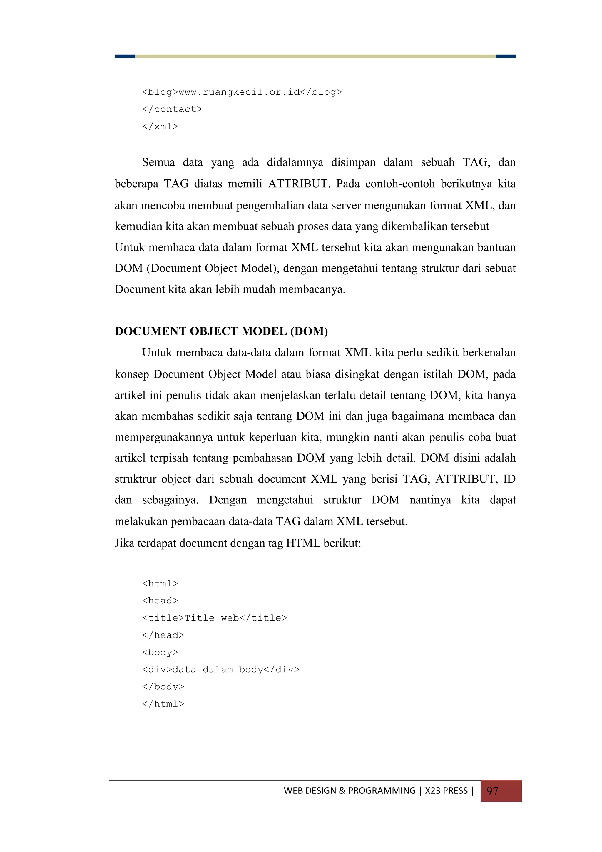 WEB DESIGN & PROGRAMMING | X23 PRESS | 97
<blog>www.ruangkecil.or.id</blog>
</contact>
</xml>
Semua data yang ada didalamnya disimpan dalam sebuah TAG, dan
beberapa TAG diatas memili ATTRIBUT. Pada contoh-contoh berikutnya kita
akan mencoba membuat pengembalian data server mengunakan format XML, dan
kemudian kita akan membuat sebuah proses data yang dikembalikan tersebut
Untuk membaca data dalam format XML tersebut kita akan mengunakan bantuan
DOM (Document Object Model), dengan mengetahui tentang struktur dari sebuat
Document kita akan lebih mudah membacanya.
DOCUMENT OBJECT MODEL (DOM)
Untuk membaca data-data dalam format XML kita perlu sedikit berkenalan
konsep Document Object Model atau biasa disingkat dengan istilah DOM, pada
artikel ini penulis tidak akan menjelaskan terlalu detail tentang DOM, kita hanya
akan membahas sedikit saja tentang DOM ini dan juga bagaimana membaca dan
mempergunakannya untuk keperluan kita, mungkin nanti akan penulis coba buat
artikel terpisah tentang pembahasan DOM yang lebih detail. DOM disini adalah
struktrur object dari sebuah document XML yang berisi TAG, ATTRIBUT, ID
dan sebagainya. Dengan mengetahui struktur DOM nantinya kita dapat
melakukan pembacaan data-data TAG dalam XML tersebut.
Jika terdapat document dengan tag HTML berikut:
<html>
<head>
<title>Title web</title>
</head>
<body>
<div>data dalam body</div>
</body>
</html>
 