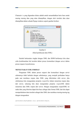 WEB DESIGN & PROGRAMMING | X23 PRESS | 101
Character n yang digunakan diatas adalah untuk menambahkan baris baru untuk
masing masing data yang akan ditampilkan, dengan alert tersebut data akan
ditampilkan dalam sebuah Popup windows seperti gambar berikut:
Gambar 6
(Hasil pembacaan data XML)
Setelah berkenalan singkat dengan XML dan DOM berikutnya kita akan
coba kombinasikan hal tersebut dalam proses komunikasi dengan server dalam
proses request Asynchronous.
MENGUNAKAN XML FORMAT
Pengunaan XML dalam proses request dan komunikasi dengan server
sebenarnya tidak berbeda dengan sebelumnya, yang menjadi perbedaan hanya
pada saat membaca respon data XML yang dikirimkan oleh server, jika
sebelumnya kita mengunakan property responText dalam menerima respon data
dari server, sekarang kita akan mengunakan property responXML dalam
menerima data XML respon dari server. Dengan mengunakan responXML ini
maka data yang diterima dapat kita baca sebagai data format XML dan kita dapat
memperlakukan data tersebut sebagai data XML dan membaca masing-masing tag
dengan mengunakan
getElementsByTagName atau getElementsById.
 