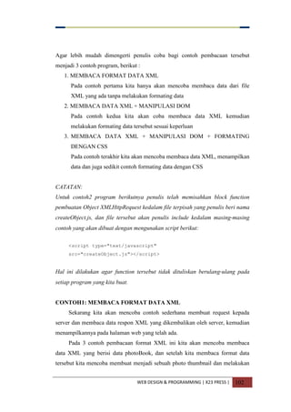 WEB DESIGN & PROGRAMMING | X23 PRESS | 102
Agar lebih mudah dimengerti penulis coba bagi contoh pembacaan tersebut
menjadi 3 contoh program, berikut :
1. MEMBACA FORMAT DATA XML
Pada contoh pertama kita hanya akan mencoba membaca data dari file
XML yang ada tanpa melakukan formating data
2. MEMBACA DATA XML + MANIPULASI DOM
Pada contoh kedua kita akan coba membaca data XML kemudian
melakukan formating data tersebut sesuai keperluan
3. MEMBACA DATA XML + MANIPULASI DOM + FORMATING
DENGAN CSS
Pada contoh terakhir kita akan mencoba membaca data XML, menampilkan
data dan juga sedikit contoh formating data dengan CSS
CATATAN:
Untuk contoh2 program berikutnya penulis telah memisahkan block function
pembuatan Object XMLHttpRequest kedalam file terpisah yang penulis beri nama
createObject.js, dan file tersebut akan penulis include kedalam masing-masing
contoh yang akan dibuat dengan mengunakan script berikut:
<script type="text/javascript"
src="createObject.js"></script>
Hal ini dilakukan agar function tersebut tidak dituliskan berulang-ulang pada
setiap program yang kita buat.
CONTOH1: MEMBACA FORMAT DATA XML
Sekarang kita akan mencoba contoh sederhana membuat request kepada
server dan membaca data respon XML yang dikembalikan oleh server, kemudian
menampilkannya pada halaman web yang telah ada.
Pada 3 contoh pembacaan format XML ini kita akan mencoba membaca
data XML yang berisi data photoBook, dan setelah kita membaca format data
tersebut kita mencoba membuat menjadi sebuah photo thumbnail dan melakukan
 