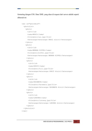 WEB DESIGN & PROGRAMMING | X23 PRESS | 103
formating dengan CSS. Data XML yang akan di request dari server adalah seperti
dibawah ini:
<xml id="photoBook">
<photoList>
<photo>
<id>1</id>
<nama>MOBIL</nama>
<file>photo/car.jpg</file>
<keterangan>keterangan MOBIL disini</keterangan>
</photo>
<photo>
<id>2</id>
<nama>MENARA EIFFEL</nama>
<file>photo/eiffel.jpg</file>
<keterangan>keterangan MENARA EIFFEL</keterangan>
</photo>
<photo>
<id>3</id>
<nama>BUKIT</nama>
<file>photo/hill.jpg</file>
<keterangan>keterangan BUKIT disini</keterangan>
</photo>
<photo>
<id>4</id>
<nama>KACAMATA</nama>
<file>photo/kacamata.jpg</file>
<keterangan>keterangan KACAMATA disini</keterangan>
</photo>
<photo>
<id>5</id>
<nama>LONCENG</nama>
<file>photo/lonceng.jpg</file>
<keterangan>keterangan LONCENG disini</keterangan>
</photo>
</photoList>
</xml>
 