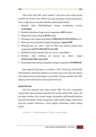 WEB DESIGN & PROGRAMMING | X23 PRESS | 104
Pada format data XML diatas terdapat 5 data photo yang masing-masing
memiliki ID, NAMA, FILE PHOTO dan juga keterangan masing-masing photo.
Secara singkat proses yang akan dilakukan adalah sebagai berikut:
1. Membuat object XMLHttpRequest dengan menanfaatkan function
createObject
2. Membuka komunikasi dengan server mengunakan OPEN method
3. Mengirimkan request dengan SEND method
4. Menunggu respon dengan menafaatkan ONREADYSTATECHANGE event
5. Menerima data yg dikirimkan dengan mengunakan responseXML
6. Mengubah data tag <photo> pada file XML yang diterima menjadi array
mengunakan GETELEMENTBYTAGNAME
7. Melakukan looping sebanyak array tag <photo> yang didapat
8. Membaca detail informasi pd masing2 tag <photo> dengan
GETELEMENTBYTAGNAME
9. Menampilkan data masing-masing photo dengan mengunakan INNERHTML
Dari langkah2 diatas proses createObject, OPEN, SEND dan INNERHTML
telah dijelaskan sebelumnya dibagian awal artikel, proses baru akan kita lakukan
disini adalah menerima data dengan responseXML, dan juga membaca data XML
dengan getElementByTagName dan juga firstChild.data.
RESONSEXML
Saat kita menerima data dalam format XML kita harus mengunakan
responseXML agar javascript mengetahui data tersebut adalah XML format, dan
kita dapat membaca data tersebut dengan mengunakan getElementByTagName
atau getElementByID. Sintaks pengunaanya tidak berbeda dengan responseText
yang kita gunakan sebelumnya, secara lengkap penulisannya adalah sebagai
berikut:
Variable = (XMLHttpRequest Object).responseXML
 