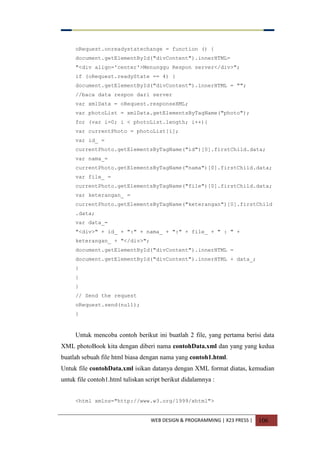 WEB DESIGN & PROGRAMMING | X23 PRESS | 106
oRequest.onreadystatechange = function () {
document.getElementById("divContent").innerHTML=
"<div align='center'>Menunggu Respon server</div>";
if (oRequest.readyState == 4) {
document.getElementById("divContent").innerHTML = "";
//baca data respon dari server
var xmlData = oRequest.responseXML;
var photoList = xmlData.getElementsByTagName("photo");
for (var i=0; i < photoList.length; i++){
var currentPhoto = photoList[i];
var id_ =
currentPhoto.getElementsByTagName("id")[0].firstChild.data;
var nama_=
currentPhoto.getElementsByTagName("nama")[0].firstChild.data;
var file_ =
currentPhoto.getElementsByTagName("file")[0].firstChild.data;
var keterangan_ =
currentPhoto.getElementsByTagName("keterangan")[0].firstChild
.data;
var data_=
"<div>" + id_ + ":" + nama_ + ":" + file_ + " : " +
keterangan_ + "</div>";
document.getElementById("divContent").innerHTML =
document.getElementById("divContent").innerHTML + data_;
}
}
}
// Send the request
oRequest.send(null);
}
Untuk mencoba contoh berikut ini buatlah 2 file, yang pertama berisi data
XML photoBook kita dengan diberi nama contohData.xml dan yang yang kedua
buatlah sebuah file html biasa dengan nama yang contoh1.html.
Untuk file contohData.xml isikan datanya dengan XML format diatas, kemudian
untuk file contoh1.html tuliskan script berikut didalamnya :
<html xmlns="http://www.w3.org/1999/xhtml">
 