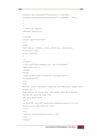 WEB DESIGN & PROGRAMMING | X23 PRESS | 108
document.getElementById("divContent").innerHTML =
document.getElementById("divContent").innerHTML + data_;
}
}
}
// Send the request
oRequest.send(null);
}
</script>
<style type="text/css">
<!--
body{
font-family: Verdana, Arial, Helvetica, sans-serif;
font-size: 11px;
color: #006699;
}
-->
</style>
<link href="ajax-example.css" rel="stylesheet"
type="text/css" />
</head>
<body>
<table width="100%" border="0" cellspacing="0"
cellpadding="3">
<tr>
<td>
Berikut contoh melakukan formating data XML hasil respon dari
server <br />
Pada contoh ini hanya akan coba dibaca data dari masing-
masing TAG yang ada pada file
XML yang diterima<br />
<br />
<a href="#" onclick="javascript:requestContent();">Click
disini untuk load Data</a> </td>
</tr>
<tr>
<td><div id="divContent"></div> </td>
</tr>
</table>
 