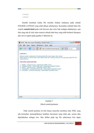 WEB DESIGN & PROGRAMMING | X23 PRESS | 109
</body>
</html>
Setelah membuat kedua file tersebut letakan keduanya pada sebuah
FOLDER LATIHAN yang telah dibuat sebelumnya. Kemudian cobalah buka file
contoh contoh1.html pada web browser dan click link terdapat didalamnya, saat
link yang ada di click akan muncul sebuah data baru yang telah berhasil direquest
dari server seperti pada gambar 5 dibawah ini.
Gambar 7
(Hasil contoh pertama)
Pada contoh pertama ini kita hanya mencoba membaca data XML yang
ada kemudian menampilkanya kedalam document yang telah ada, semua data
diperlakukan sebagai text. Jika dilihat pada tag file seharusnya kita dapat
 