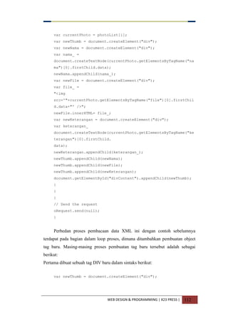 WEB DESIGN & PROGRAMMING | X23 PRESS | 112
var currentPhoto = photoList[i];
var newThumb = document.createElement("div");
var newNama = document.createElement("div");
var nama_ =
document.createTextNode(currentPhoto.getElementsByTagName("na
ma")[0].firstChild.data);
newNama.appendChild(nama_);
var newFile = document.createElement("div");
var file_ =
"<img
src='"+currentPhoto.getElementsByTagName("file")[0].firstChil
d.data+"' />";
newFile.innerHTML= file_;
var newKeterangan = document.createElement("div");
var keterangan_
document.createTextNode(currentPhoto.getElementsByTagName("ke
terangan")[0].firstChild.
data);
newKeterangan.appendChild(keterangan_);
newThumb.appendChild(newNama);
newThumb.appendChild(newFile);
newThumb.appendChild(newKeterangan);
document.getElementById("divContent").appendChild(newThumb);
}
}
}
// Send the request
oRequest.send(null);
}
Perbedan proses pembacaan data XML ini dengan contoh sebelumnya
terdapat pada bagian dalam loop proses, dimana ditambahkan pembuatan object
tag baru. Masing-masing proses pembuatan tag baru tersebut adalah sebagai
berikut:
Pertama dibuat sebuah tag DIV baru dalam sintaks berikut:
var newThumb = document.createElement("div");
 