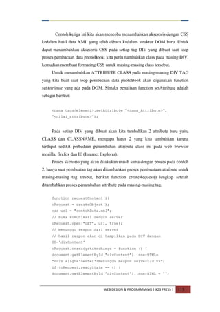 WEB DESIGN & PROGRAMMING | X23 PRESS | 115
Contoh ketiga ini kita akan mencoba menambahkan aksesoris dengan CSS
kedalam hasil data XML yang telah dibaca kedalam struktur DOM baru. Untuk
dapat menambahkan aksesoris CSS pada setiap tag DIV yang dibuat saat loop
proses pembacaan data photoBook, kita perlu nambahkan class pada masing DIV,
kemudian membuat formating CSS untuk masing-masing class tersebut.
Untuk menambahkan ATTRIBUTE CLASS pada masing-masing DIV TAG
yang kita buat saat loop pembacaan data photoBook akan digunakan function
setAttribute yang ada pada DOM. Sintaks penulisan function setAttribute adalah
sebagai berikut:
<nama tags/element>.setAttribute("<nama_Attribute>",
"<nilai_attribute>");
Pada setiap DIV yang dibuat akan kita tambahkan 2 attribute baru yaitu
CLASS dan CLASSNAME, mengapa harus 2 yang kita tambahkan karena
terdapat sedikit perbedaan penambahan attribute class ini pada web browser
mozilla, firefox dan IE (Internet Explorer).
Proses skenario yang akan dilakukan masih sama dengan proses pada contoh
2, hanya saat pembuatan tag akan ditambahkan proses pembuataan attribute untuk
masing-masing tag tersbut, berikut function createRequest() lengkap setelah
ditambahkan proses penambahan attribute pada masing-masing tag.
function requestContent(){
oRequest = createObject();
var url = "contohData.xml";
// Buka komunikasi dengan server
oRequest.open("GET", url, true);
// menunggu respon dari server
// hasil respon akan di tampilkan pada DIV dengan
ID='divContent'
oRequest.onreadystatechange = function () {
document.getElementById("divContent").innerHTML=
"<div align='center'>Menunggu Respon server</div>";
if (oRequest.readyState == 4) {
document.getElementById("divContent").innerHTML = "";
 