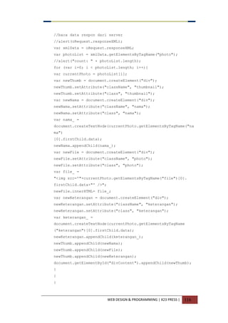 WEB DESIGN & PROGRAMMING | X23 PRESS | 116
//baca data respon dari server
//alert(oRequest.responseXML);
var xmlData = oRequest.responseXML;
var photoList = xmlData.getElementsByTagName("photo");
//alert("count: " + photoList.length);
for (var i=0; i < photoList.length; i++){
var currentPhoto = photoList[i];
var newThumb = document.createElement("div");
newThumb.setAttribute("className", "thumbnail");
newThumb.setAttribute("class", "thumbnail");
var newNama = document.createElement("div");
newNama.setAttribute("className", "nama");
newNama.setAttribute("class", "nama");
var nama_ =
document.createTextNode(currentPhoto.getElementsByTagName("na
ma")
[0].firstChild.data);
newNama.appendChild(nama_);
var newFile = document.createElement("div");
newFile.setAttribute("className", "photo");
newFile.setAttribute("class", "photo");
var file_ =
"<img src='"+currentPhoto.getElementsByTagName("file")[0].
firstChild.data+"' />";
newFile.innerHTML= file_;
var newKeterangan = document.createElement("div");
newKeterangan.setAttribute("className", "keterangan");
newKeterangan.setAttribute("class", "keterangan");
var keterangan_ =
document.createTextNode(currentPhoto.getElementsByTagName
("keterangan")[0].firstChild.data);
newKeterangan.appendChild(keterangan_);
newThumb.appendChild(newNama);
newThumb.appendChild(newFile);
newThumb.appendChild(newKeterangan);
document.getElementById("divContent").appendChild(newThumb);
}
}
}
 