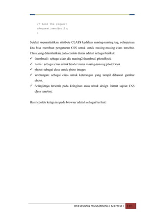 WEB DESIGN & PROGRAMMING | X23 PRESS | 117
// Send the request
oRequest.send(null);
}
Setelah menambahkan attribute CLASS kedalam masing-masing tag, selanjutnya
kita bisa membuat pengaturan CSS untuk untuk masing-masing class tersebut.
Class yang ditambahkan pada contoh diatas adalah sebagai berikut:
 thumbnail : sebagai class div masing2 thumbnail photoBook
 nama : sebagai class untuk header nama masing-masing photoBook
 photo: sebagai class untuk photo images
 keterangan: sebagai class untuk keterangan yang tampil dibawah gambar
photo.
 Selanjutnya terserah pada keinginan anda untuk design format layout CSS
class tersebut.
Hasil contoh ketiga ini pada browser adalah sebagai berikut:
 