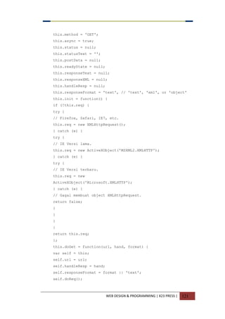 WEB DESIGN & PROGRAMMING | X23 PRESS | 121
this.method = 'GET';
this.async = true;
this.status = null;
this.statusText = '';
this.postData = null;
this.readyState = null;
this.responseText = null;
this.responseXML = null;
this.handleResp = null;
this.responseFormat = 'text', // 'text', 'xml', or 'object'
this.init = function() {
if (!this.req) {
try {
// Firefox, Safari, IE7, etc.
this.req = new XMLHttpRequest();
} catch (e) {
try {
// IE Versi lama.
this.req = new ActiveXObject('MSXML2.XMLHTTP');
} catch (e) {
try {
// IE Versi terbaru.
this.req = new
ActiveXObject('Microsoft.XMLHTTP');
} catch (e) {
// Gagal membuat object XMLHttpRequest.
return false;
}
}
}
}
return this.req;
};
this.doGet = function(url, hand, format) {
var self = this;
self.url = url;
self.handleResp = hand;
self.responseFormat = format || 'text';
self.doReq();
 