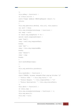WEB DESIGN & PROGRAMMING | X23 PRESS | 122
};
this.doReq = function() {
if (!this.init()) {
alert('Gagal membuat XMLHttpRequest object.');
return;
}
this.req.open(this.method, this.url, this.async);
var self = this;
this.req.onreadystatechange = function() {
var resp = null;
if (self.req.readyState == 4) {
switch (self.responseFormat) {
case 'text':
resp = self.req.responseText;
break;
case 'xml' :
resp = this.req.responseXML;
break;
case 'object':
resp = req;
break;
}
self.handleResp(resp);
}
};
this.req.send(this.postData);
};
this.handleErr = function() {
alert('ERROR, browser mengaktifkan pop-up blocker n'
+ 'Status Code: ' + this.req.status + 'n'
+ 'Status Respon: ' + this.responseText + 'n'
+ 'Status Description: ' + this.req.statusText);
};
this.abort = function() {
if (this.req) {
this.req.onreadystatechange = function() { };
this.req.abort();
this.req = null;
}
 